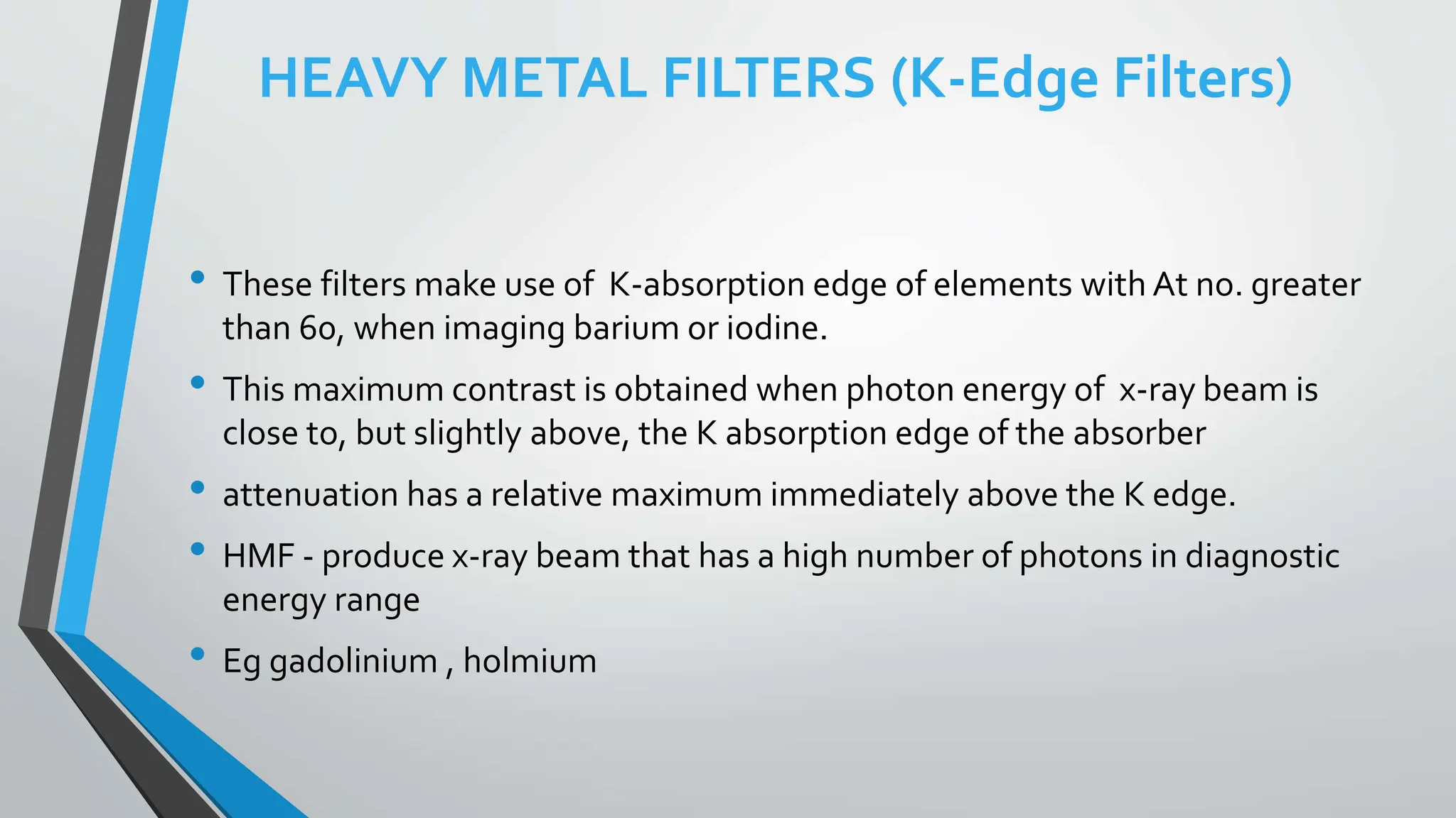 HEAVY METAL FILTERS (K-Edge Filters)
• These filters make use of K-absorption edge of elements with At no. greater
than 60, when imaging barium or iodine.
• This maximum contrast is obtained when photon energy of x-ray beam is
close to, but slightly above, the K absorption edge of the absorber
• attenuation has a relative maximum immediately above the K edge.
• HMF - produce x-ray beam that has a high number of photons in diagnostic
energy range
• Eg gadolinium , holmium
 