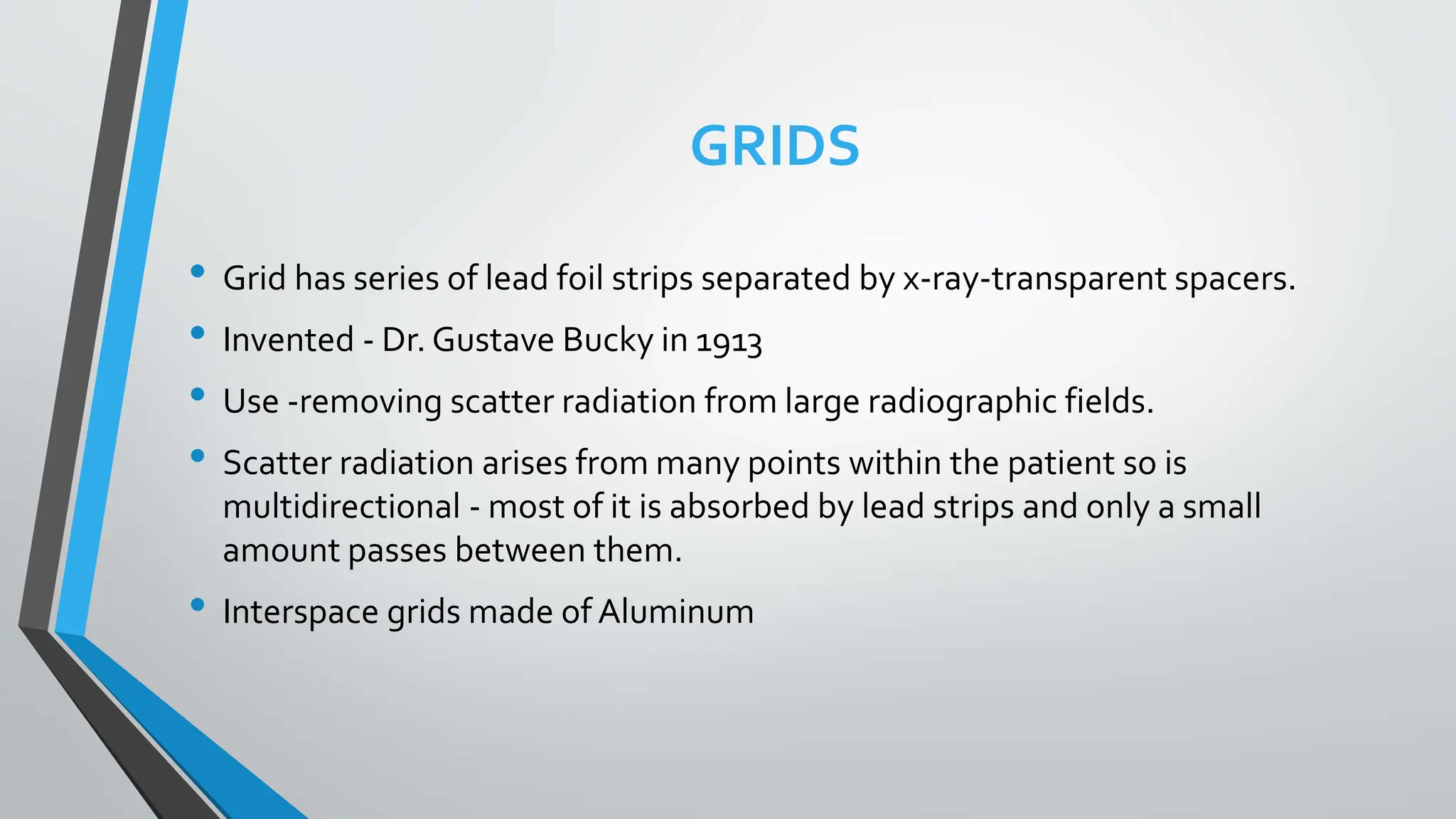 GRIDS
• Grid has series of lead foil strips separated by x-ray-transparent spacers.
• Invented - Dr. Gustave Bucky in 1913
• Use -removing scatter radiation from large radiographic fields.
• Scatter radiation arises from many points within the patient so is
multidirectional - most of it is absorbed by lead strips and only a small
amount passes between them.
• Interspace grids made of Aluminum
 
