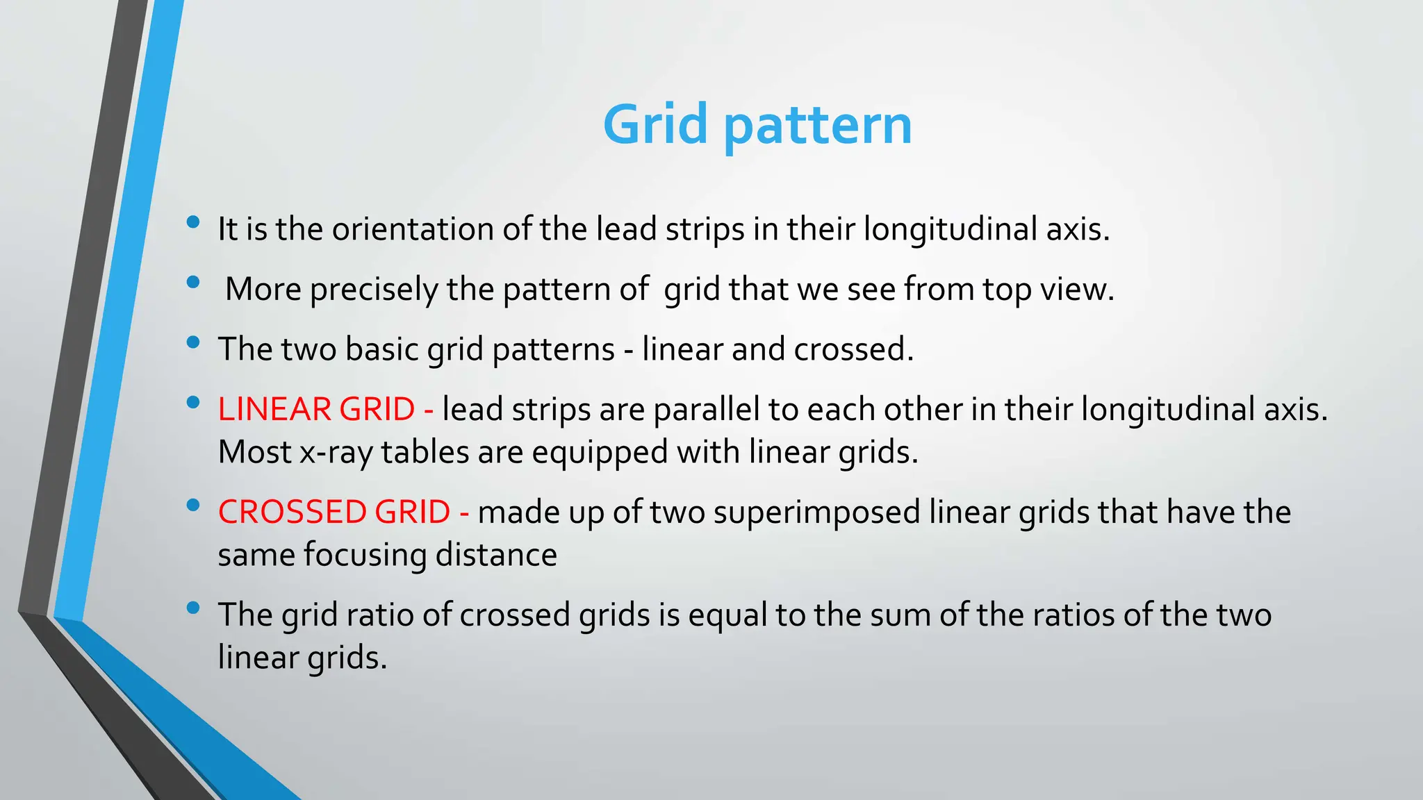 Grid pattern
• It is the orientation of the lead strips in their longitudinal axis.
• More precisely the pattern of grid that we see from top view.
• The two basic grid patterns - linear and crossed.
• LINEAR GRID - lead strips are parallel to each other in their longitudinal axis.
Most x-ray tables are equipped with linear grids.
• CROSSED GRID - made up of two superimposed linear grids that have the
same focusing distance
• The grid ratio of crossed grids is equal to the sum of the ratios of the two
linear grids.
 