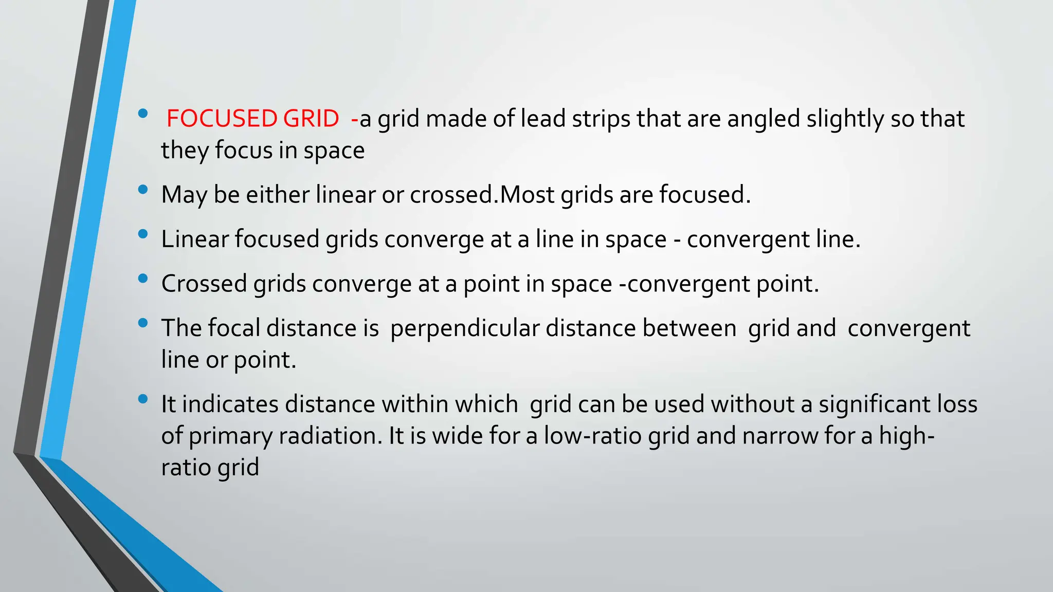 • FOCUSED GRID -a grid made of lead strips that are angled slightly so that
they focus in space
• May be either linear or crossed.Most grids are focused.
• Linear focused grids converge at a line in space - convergent line.
• Crossed grids converge at a point in space -convergent point.
• The focal distance is perpendicular distance between grid and convergent
line or point.
• It indicates distance within which grid can be used without a significant loss
of primary radiation. It is wide for a low-ratio grid and narrow for a high-
ratio grid
 