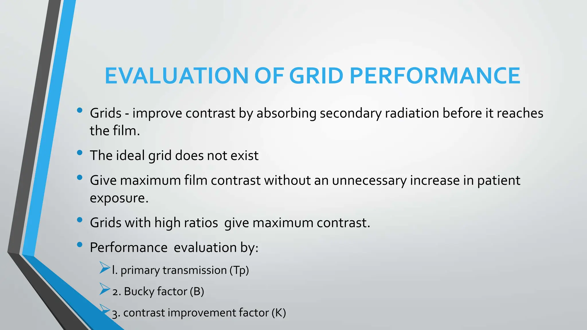 EVALUATION OF GRID PERFORMANCE
• Grids - improve contrast by absorbing secondary radiation before it reaches
the film.
• The ideal grid does not exist
• Give maximum film contrast without an unnecessary increase in patient
exposure.
• Grids with high ratios give maximum contrast.
• Performance evaluation by:
l. primary transmission (Tp)
2. Bucky factor (B)
3. contrast improvement factor (K)
 