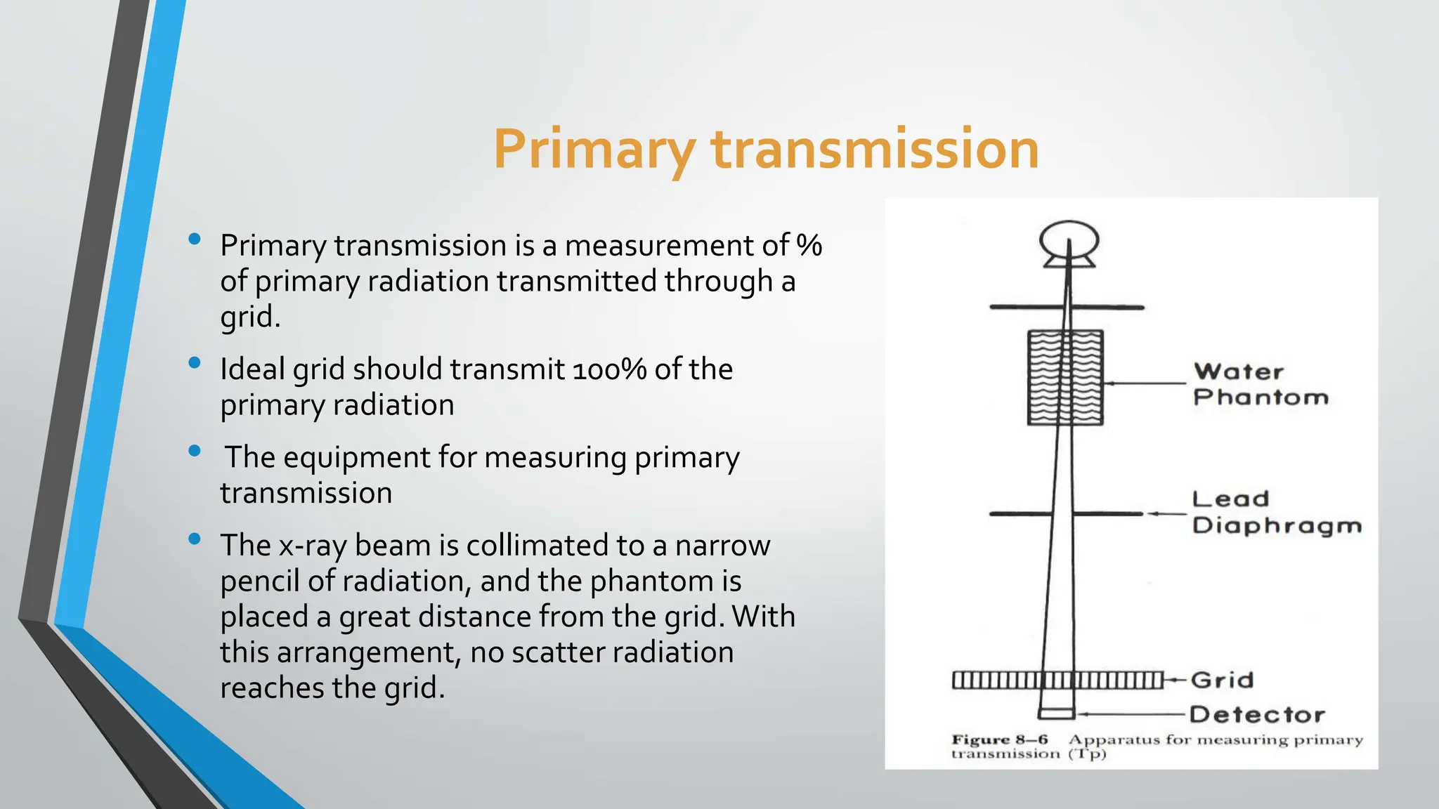 Primary transmission
• Primary transmission is a measurement of %
of primary radiation transmitted through a
grid.
• Ideal grid should transmit 100% of the
primary radiation
• The equipment for measuring primary
transmission
• The x-ray beam is collimated to a narrow
pencil of radiation, and the phantom is
placed a great distance from the grid.With
this arrangement, no scatter radiation
reaches the grid.
 
