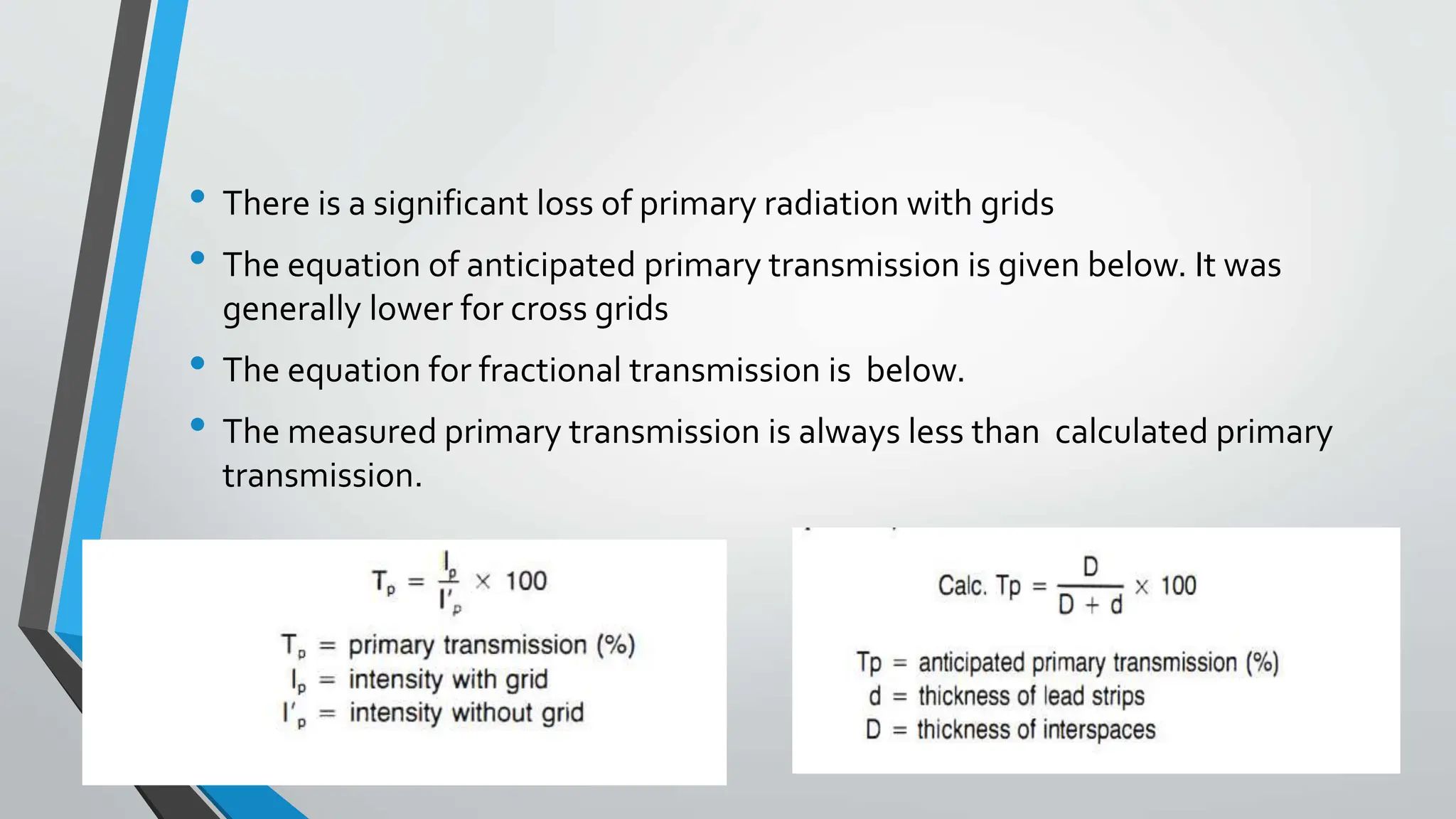 • There is a significant loss of primary radiation with grids
• The equation of anticipated primary transmission is given below. It was
generally lower for cross grids
• The equation for fractional transmission is below.
• The measured primary transmission is always less than calculated primary
transmission.
 
