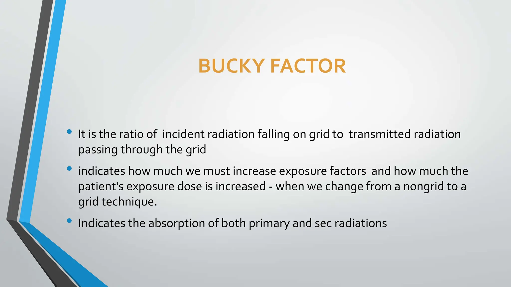 BUCKY FACTOR
• It is the ratio of incident radiation falling on grid to transmitted radiation
passing through the grid
• indicates how much we must increase exposure factors and how much the
patient's exposure dose is increased - when we change from a nongrid to a
grid technique.
• Indicates the absorption of both primary and sec radiations
 