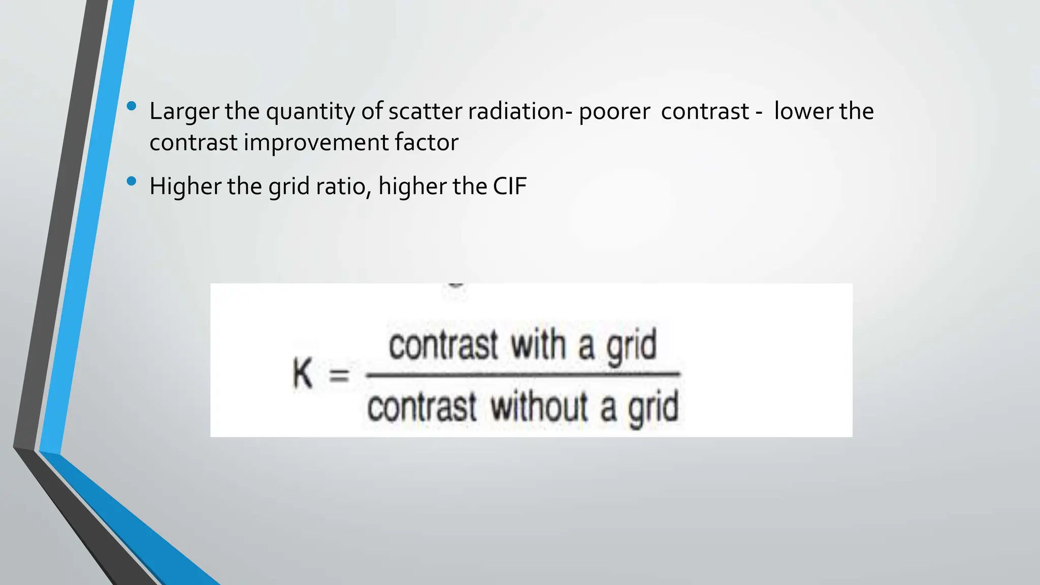• Larger the quantity of scatter radiation- poorer contrast - lower the
contrast improvement factor
• Higher the grid ratio, higher the CIF
 