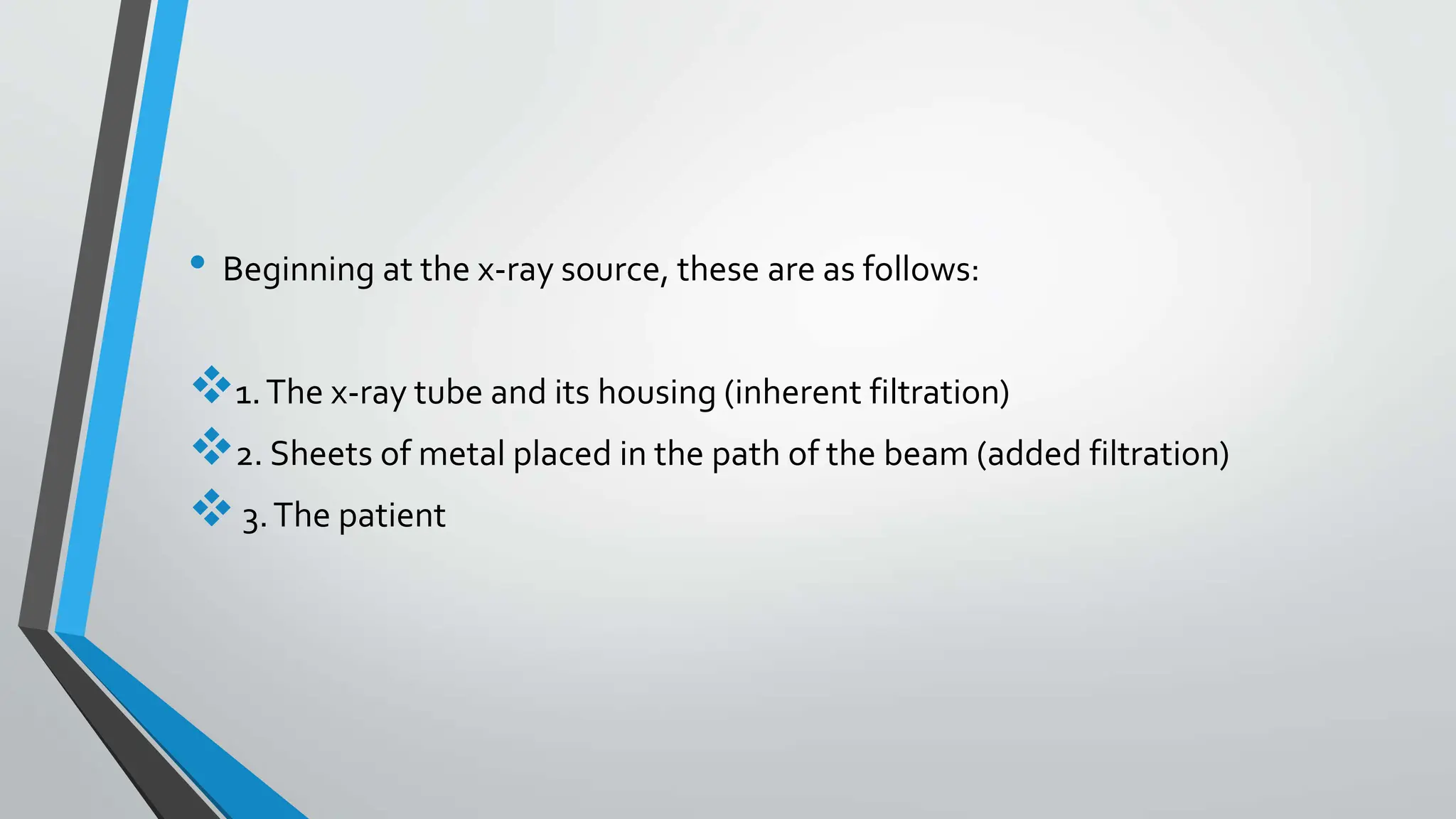 • Beginning at the x-ray source, these are as follows:
1.The x-ray tube and its housing (inherent filtration)
2. Sheets of metal placed in the path of the beam (added filtration)
3.The patient
 