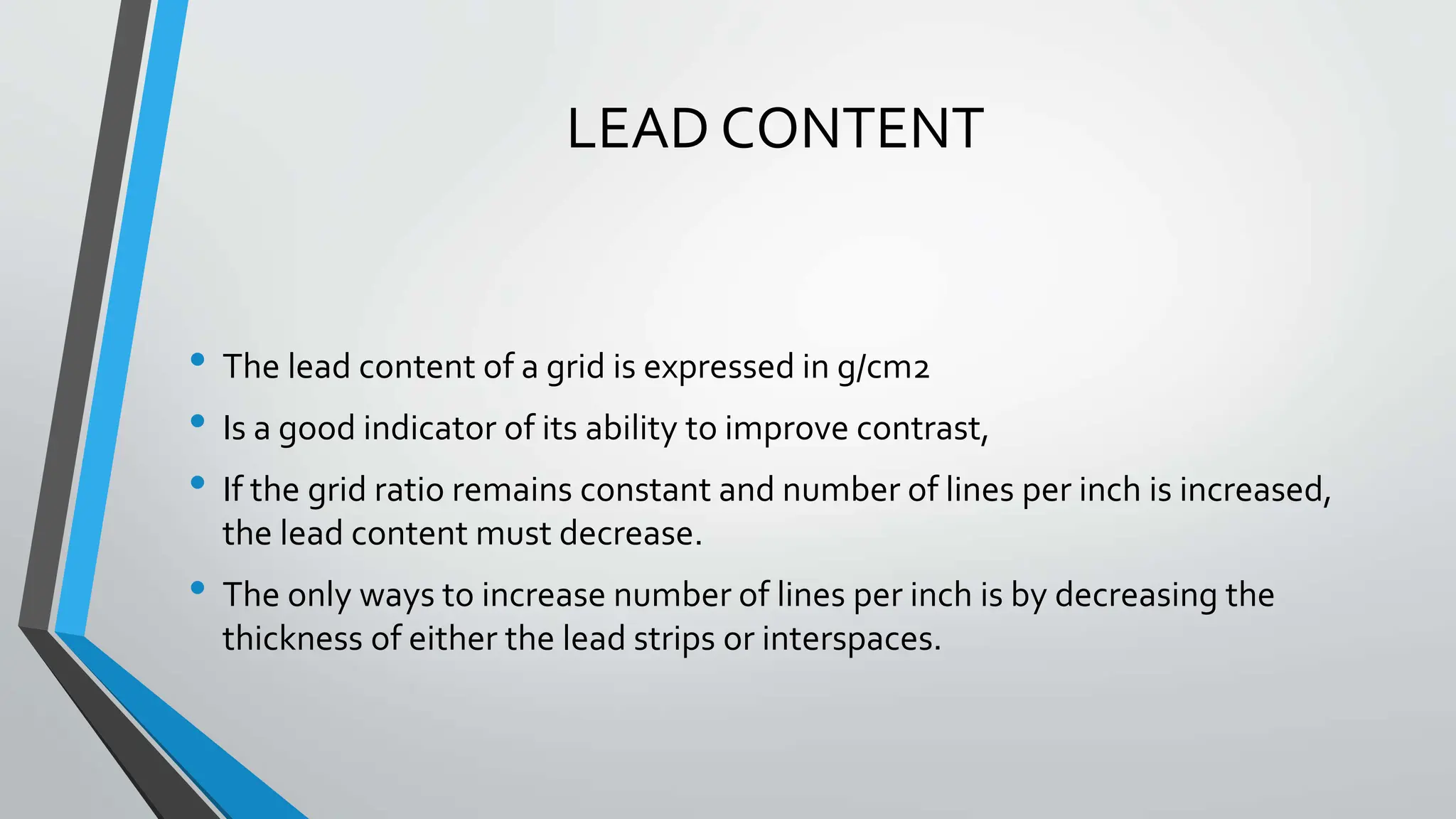 LEAD CONTENT
• The lead content of a grid is expressed in g/cm2
• Is a good indicator of its ability to improve contrast,
• If the grid ratio remains constant and number of lines per inch is increased,
the lead content must decrease.
• The only ways to increase number of lines per inch is by decreasing the
thickness of either the lead strips or interspaces.
 