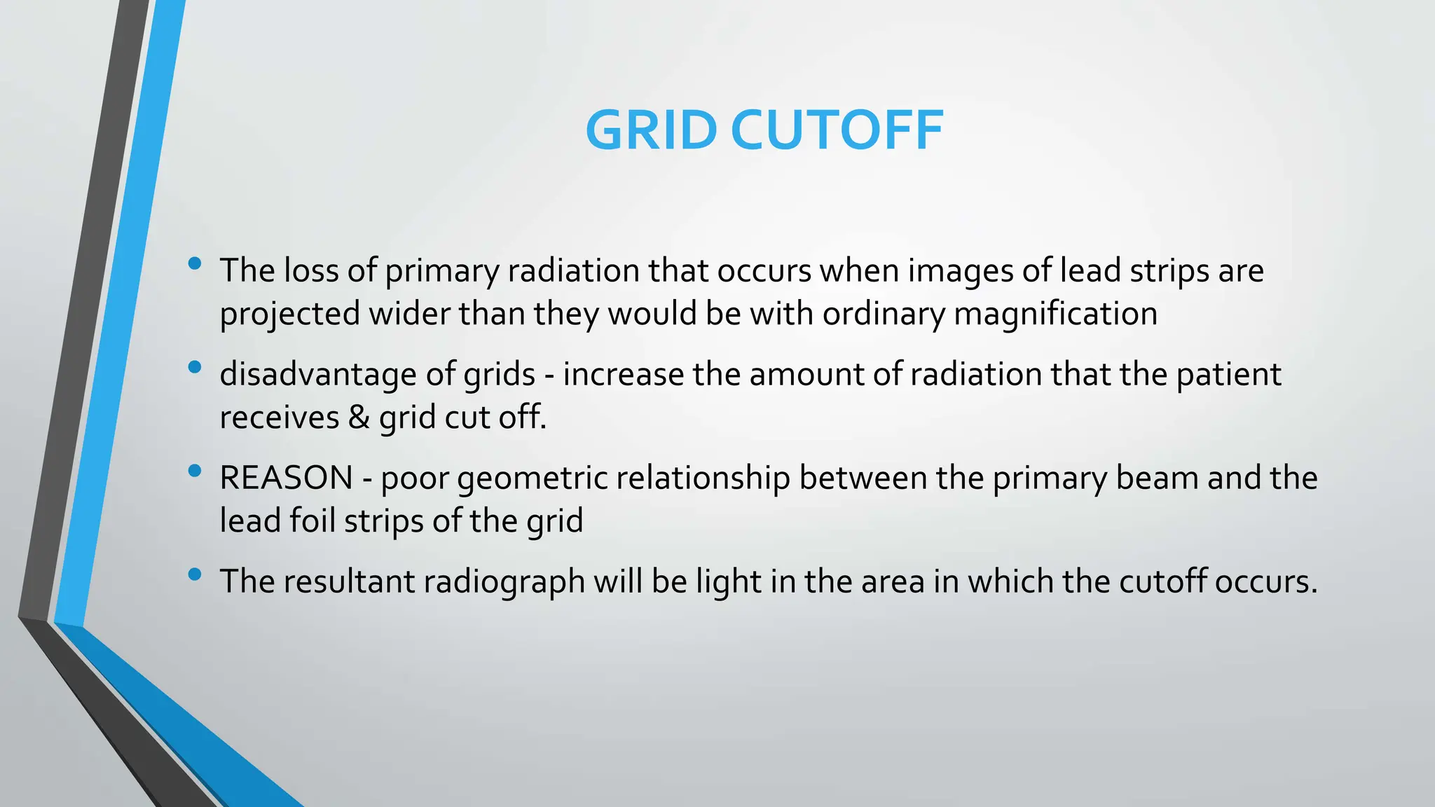 GRID CUTOFF
• The loss of primary radiation that occurs when images of lead strips are
projected wider than they would be with ordinary magnification
• disadvantage of grids - increase the amount of radiation that the patient
receives & grid cut off.
• REASON - poor geometric relationship between the primary beam and the
lead foil strips of the grid
• The resultant radiograph will be light in the area in which the cutoff occurs.
 