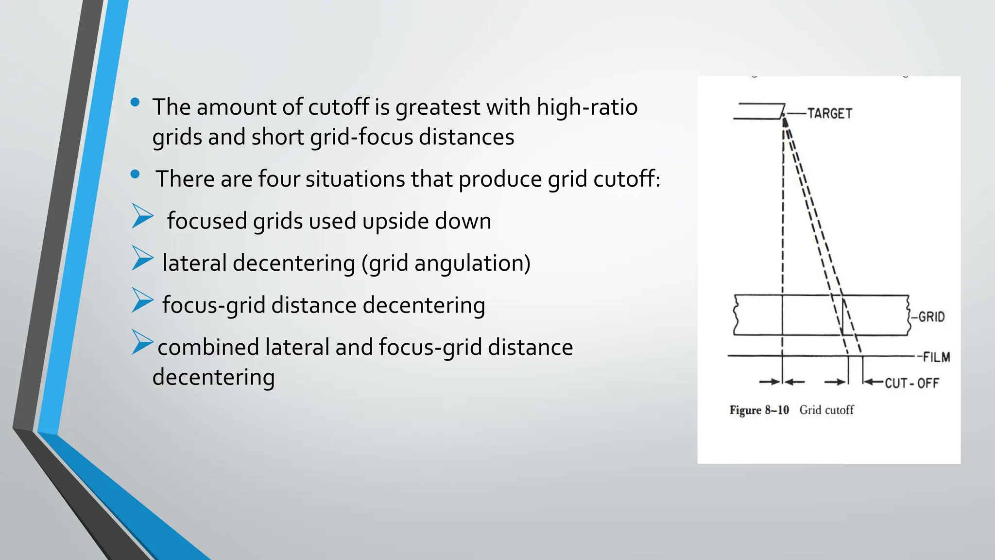 • The amount of cutoff is greatest with high-ratio
grids and short grid-focus distances
• There are four situations that produce grid cutoff:
 focused grids used upside down
lateral decentering (grid angulation)
focus-grid distance decentering
combined lateral and focus-grid distance
decentering
 