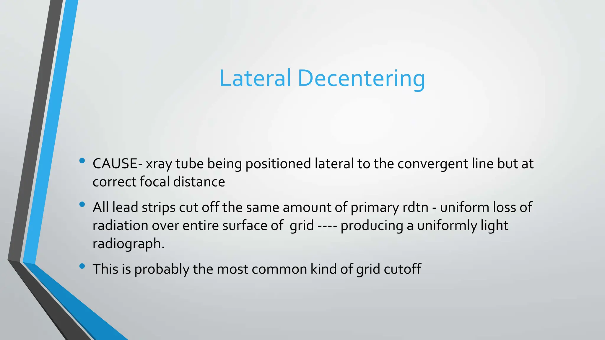 Lateral Decentering
• CAUSE- xray tube being positioned lateral to the convergent line but at
correct focal distance
• All lead strips cut off the same amount of primary rdtn - uniform loss of
radiation over entire surface of grid ---- producing a uniformly light
radiograph.
• This is probably the most common kind of grid cutoff
 
