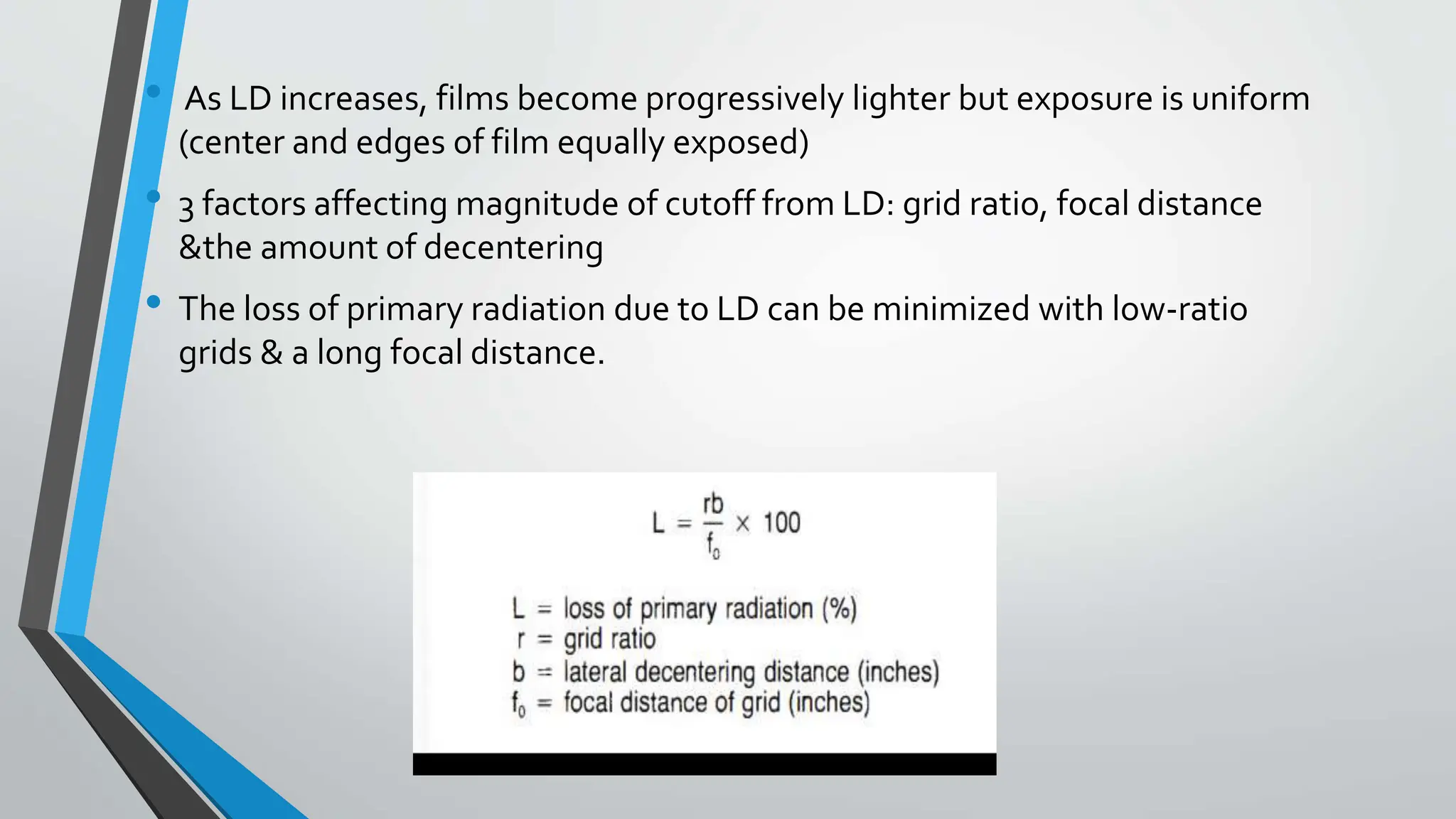 • As LD increases, films become progressively lighter but exposure is uniform
(center and edges of film equally exposed)
• 3 factors affecting magnitude of cutoff from LD: grid ratio, focal distance
&the amount of decentering
• The loss of primary radiation due to LD can be minimized with low-ratio
grids & a long focal distance.
 