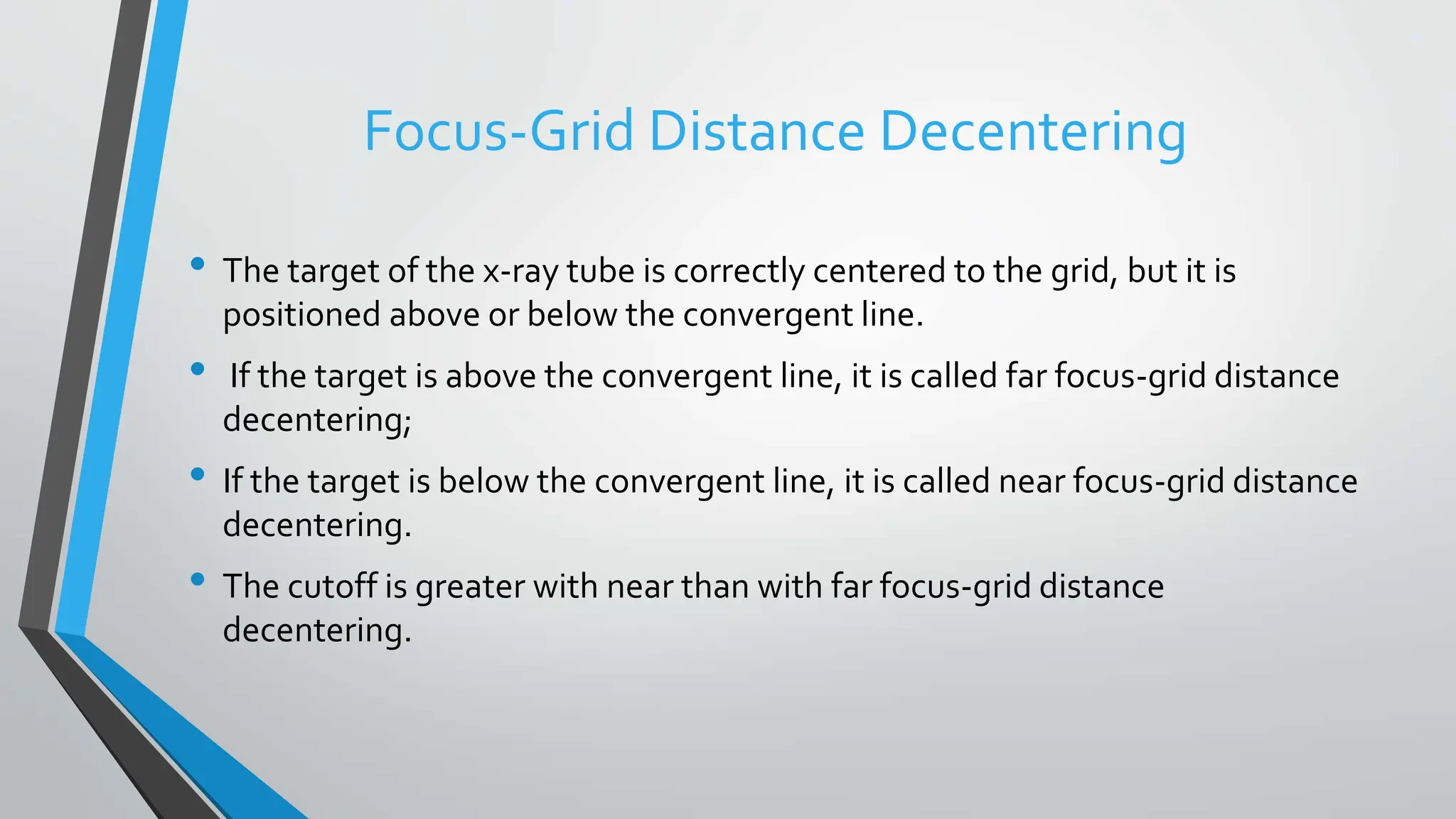 Focus-Grid Distance Decentering
• The target of the x-ray tube is correctly centered to the grid, but it is
positioned above or below the convergent line.
• If the target is above the convergent line, it is called far focus-grid distance
decentering;
• If the target is below the convergent line, it is called near focus-grid distance
decentering.
• The cutoff is greater with near than with far focus-grid distance
decentering.
 