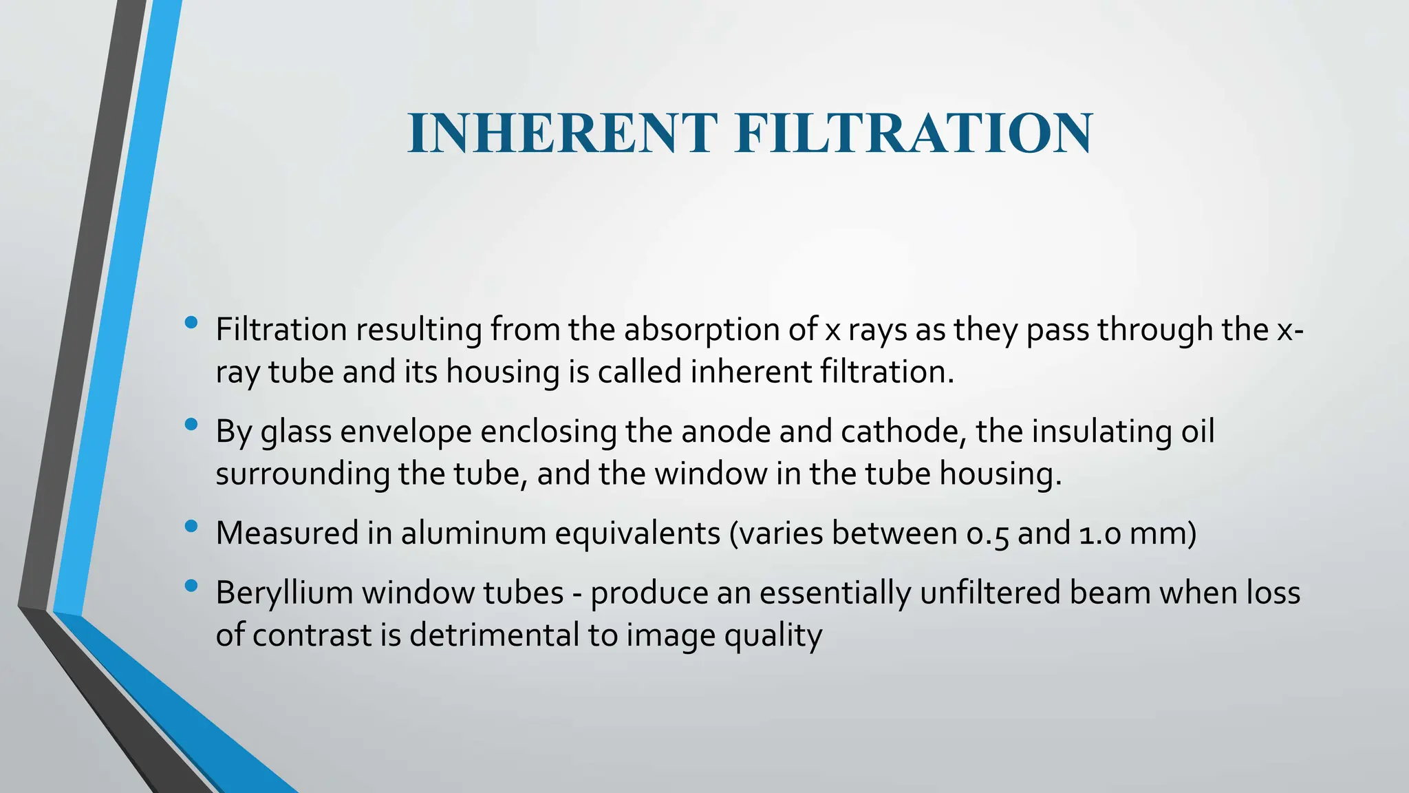 INHERENT FILTRATION
• Filtration resulting from the absorption of x rays as they pass through the x-
ray tube and its housing is called inherent filtration.
• By glass envelope enclosing the anode and cathode, the insulating oil
surrounding the tube, and the window in the tube housing.
• Measured in aluminum equivalents (varies between 0.5 and 1.0 mm)
• Beryllium window tubes - produce an essentially unfiltered beam when loss
of contrast is detrimental to image quality
 