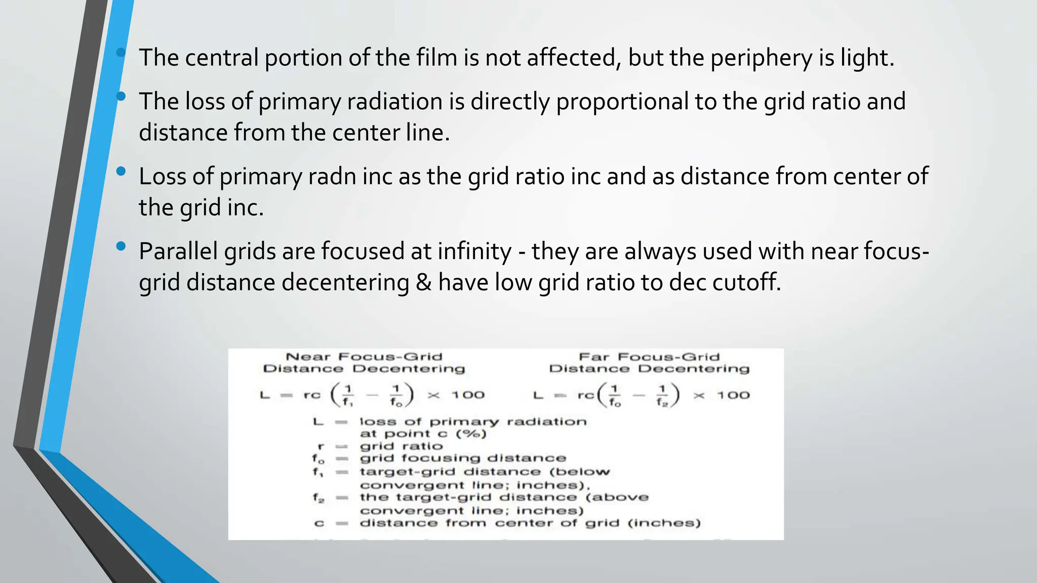 • The central portion of the film is not affected, but the periphery is light.
• The loss of primary radiation is directly proportional to the grid ratio and
distance from the center line.
• Loss of primary radn inc as the grid ratio inc and as distance from center of
the grid inc.
• Parallel grids are focused at infinity - they are always used with near focus-
grid distance decentering & have low grid ratio to dec cutoff.
 
