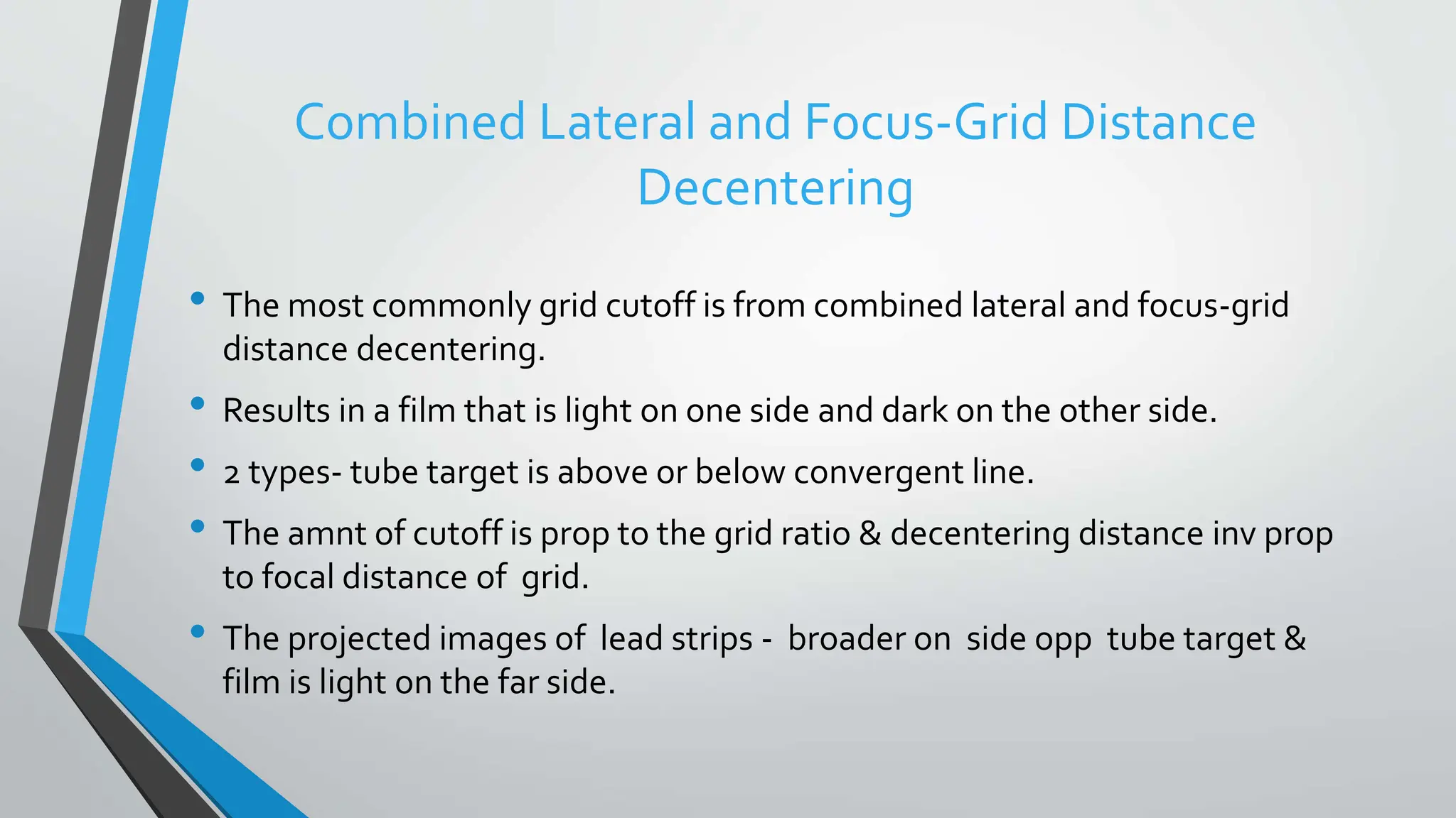 Combined Lateral and Focus-Grid Distance
Decentering
• The most commonly grid cutoff is from combined lateral and focus-grid
distance decentering.
• Results in a film that is light on one side and dark on the other side.
• 2 types- tube target is above or below convergent line.
• The amnt of cutoff is prop to the grid ratio & decentering distance inv prop
to focal distance of grid.
• The projected images of lead strips - broader on side opp tube target &
film is light on the far side.
 