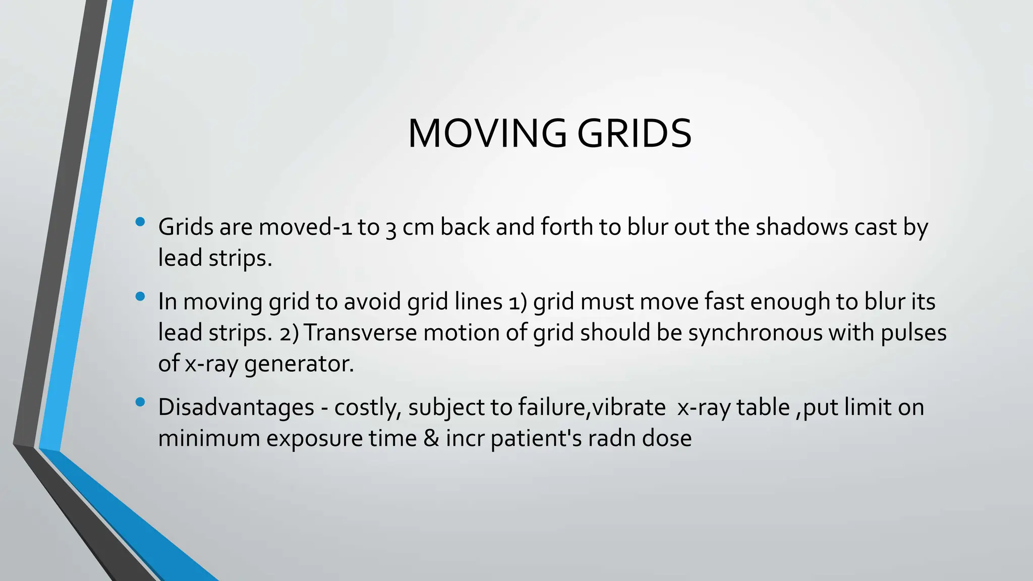MOVING GRIDS
• Grids are moved-1 to 3 cm back and forth to blur out the shadows cast by
lead strips.
• In moving grid to avoid grid lines 1) grid must move fast enough to blur its
lead strips. 2)Transverse motion of grid should be synchronous with pulses
of x-ray generator.
• Disadvantages - costly, subject to failure,vibrate x-ray table ,put limit on
minimum exposure time & incr patient's radn dose
 