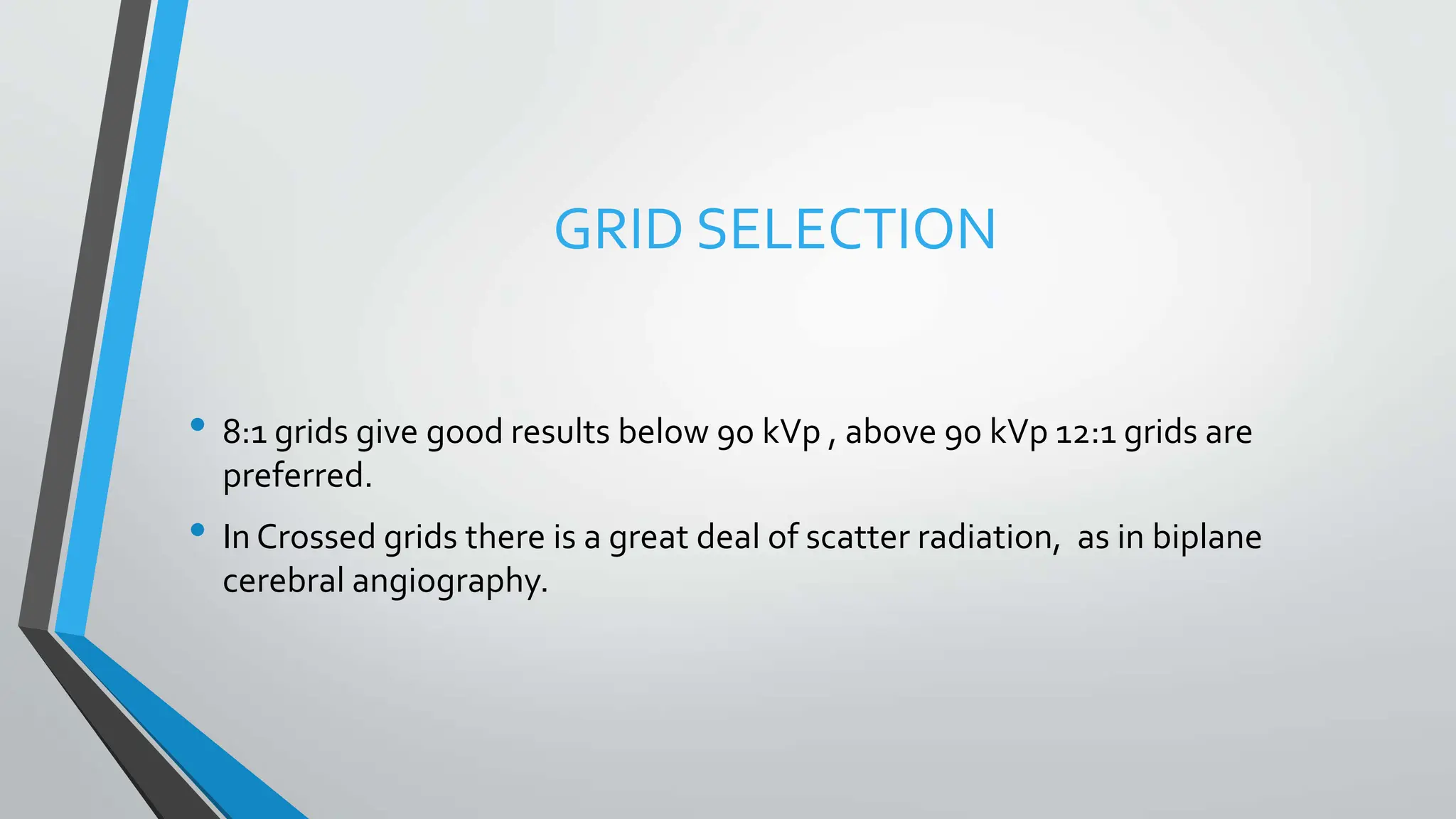 GRID SELECTION
• 8:1 grids give good results below 90 kVp , above 90 kVp 12:1 grids are
preferred.
• In Crossed grids there is a great deal of scatter radiation, as in biplane
cerebral angiography.
 