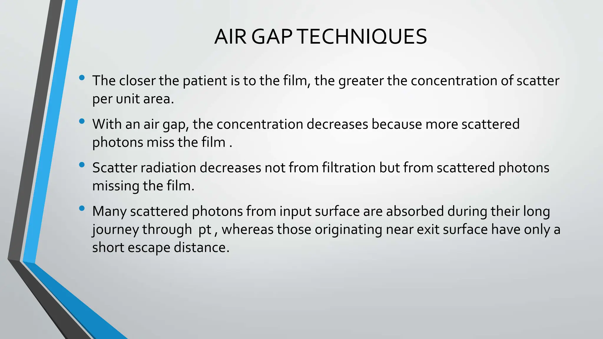 AIR GAPTECHNIQUES
• The closer the patient is to the film, the greater the concentration of scatter
per unit area.
• With an air gap, the concentration decreases because more scattered
photons miss the film .
• Scatter radiation decreases not from filtration but from scattered photons
missing the film.
• Many scattered photons from input surface are absorbed during their long
journey through pt , whereas those originating near exit surface have only a
short escape distance.
 