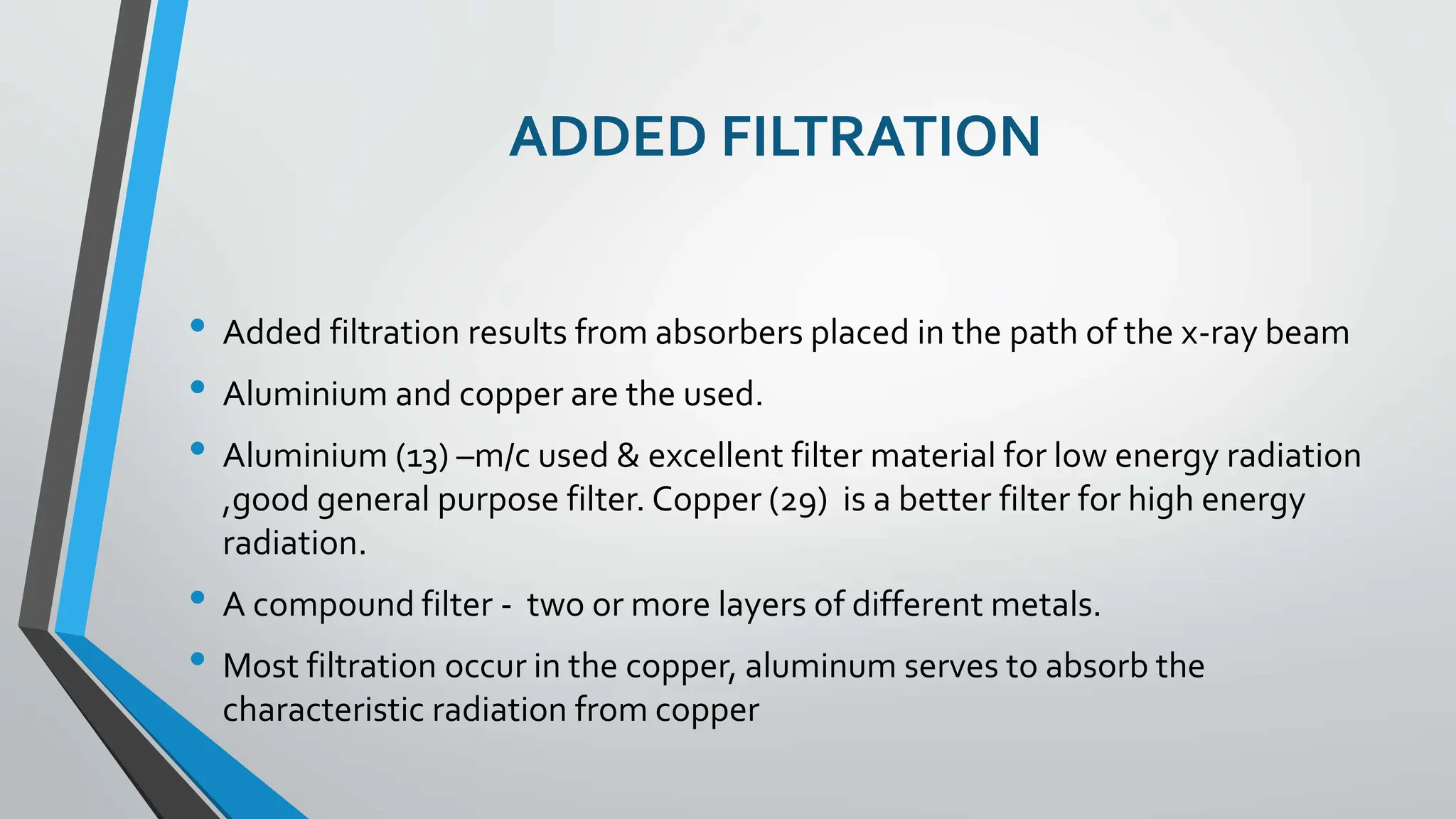 ADDED FILTRATION
• Added filtration results from absorbers placed in the path of the x-ray beam
• Aluminium and copper are the used.
• Aluminium (13) –m/c used & excellent filter material for low energy radiation
,good general purpose filter. Copper (29) is a better filter for high energy
radiation.
• A compound filter - two or more layers of different metals.
• Most filtration occur in the copper, aluminum serves to absorb the
characteristic radiation from copper
 