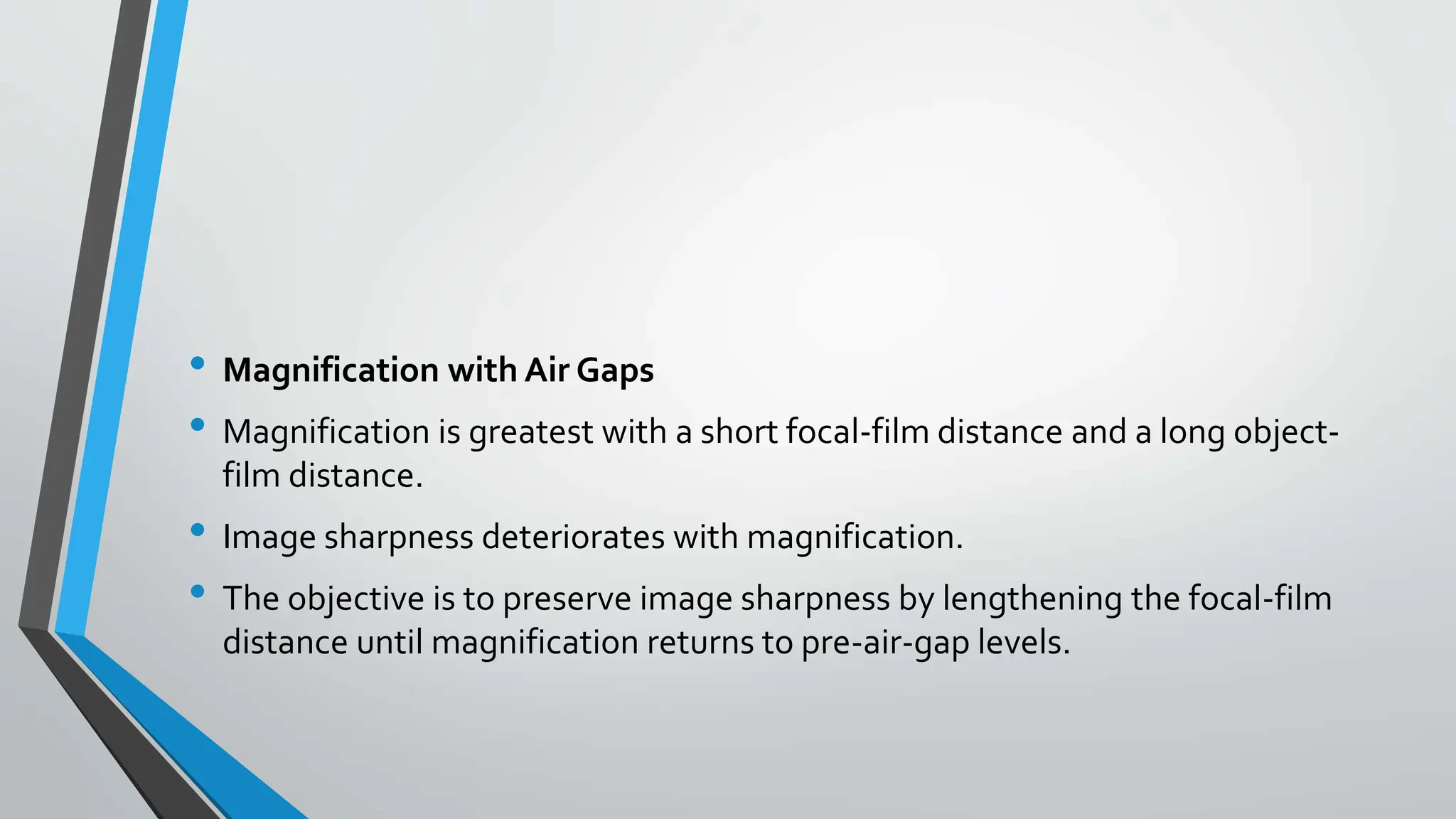 • Magnification with Air Gaps
• Magnification is greatest with a short focal-film distance and a long object-
film distance.
• Image sharpness deteriorates with magnification.
• The objective is to preserve image sharpness by lengthening the focal-film
distance until magnification returns to pre-air-gap levels.
 