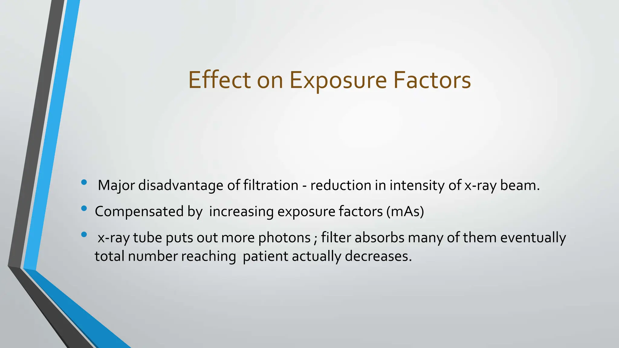 Effect on Exposure Factors
• Major disadvantage of filtration - reduction in intensity of x-ray beam.
• Compensated by increasing exposure factors (mAs)
• x-ray tube puts out more photons ; filter absorbs many of them eventually
total number reaching patient actually decreases.
 