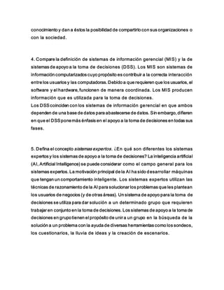 conocimiento y dan a éstos la posibilidad de compartirlo con sus organizaciones o
con la sociedad.
4. Compare la definición de sistemas de información gerencial (MIS) y la de
sistemas de apoyo a la toma de decisiones (DSS). Los MIS son sistemas de
información computarizados cuyo propósito es contribuir a la correcta interacción
entre los usuarios y las computadoras. Debido a que requieren que los usuarios, el
software y el hardware, funcionen de manera coordinada. Los MIS producen
información que es utilizada para la toma de decisiones.
Los DSScoinciden con los sistemas de información gerencial en que ambos
dependen de una base de datos para abastecerse de datos. Sin embargo, difieren
en que el DSSponemás énfasis en el apoyo a la toma de decisiones en todas sus
fases.
5. Defina el concepto sistemas expertos. ¿En qué son diferentes los sistemas
expertos y los sistemas de apoyo a la toma de decisiones? La inteligencia artificial
(AI, Artificial Intelligence) se puede considerar como el campo general para los
sistemas expertos. La motivación principal de la AI ha sido desarrollar máquinas
que tengan un comportamiento inteligente. Los sistemas expertos utilizan las
técnicas de razonamiento de la AI para solucionar los problemas que les plantean
los usuarios de negocios (y de otras áreas). Un sistema de apoyo para la toma de
decisiones se utiliza para dar solución a un determinado grupo que requieren
trabajar en conjunto en la toma de decisiones. Los sistemas de apoyo a la toma de
decisiones en grupotienen el propósito de unir a un grupo en la búsqueda de la
solución a un problema con la ayuda de diversas herramientas como los sondeos,
los cuestionarios, la lluvia de ideas y la creación de escenarios.
 