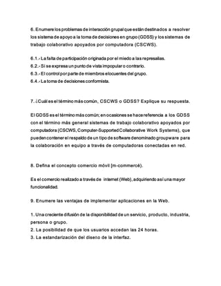 6. Enumere los problemas de interacción grupal que están destinados a resolver
los sistema de apoyo a la toma de decisiones en grupo (GDSS) y los sistemas de
trabajo colaborativo apoyados por computadora (CSCWS).
6.1.- La falta de participación originada por el miedo a las represalias.
6.2.- Si se expresa un punto de vista impopular o contrario.
6.3.- El control por parte de miembros elocuentes del grupo.
6.4.- La toma de decisiones conformista.
7. ¿Cuál es el término más común, CSCWS o GDSS? Explique su respuesta.
El GDSS es el término más común; en ocasiones se hacereferencia a los GDSS
con el término más general sistemas de trabajo colaborativo apoyados por
computadora (CSCWS, Computer-SupportedCollaborative Work Systems), que
puedencontener el respaldo de un tipo de software denominado groupware para
la colaboración en equipo a través de computadoras conectadas en red.
8. Defina el concepto comercio móvil [m-commercé).
Es el comercio realizado a través de internet (Web), adquiriendo así una mayor
funcionalidad.
9. Enumere las ventajas de implementar aplicaciones en la Web.
1. Una creciente difusión de la disponibilidad de un servicio, producto, industria,
persona o grupo.
2. La posibilidad de que los usuarios accedan las 24 horas.
3. La estandarización del diseño de la interfaz.
 