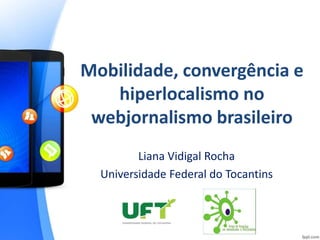 Mobilidade, convergência e 
hiperlocalismo no 
webjornalismo brasileiro 
Liana Vidigal Rocha 
Universidade Federal do Tocantins 
 