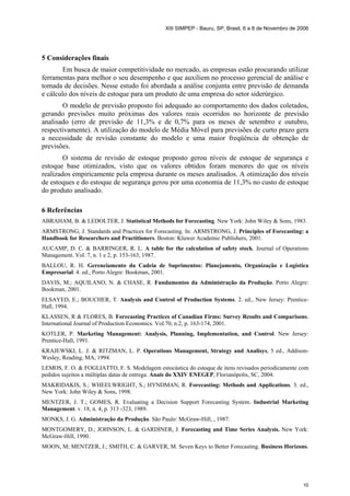 XIII SIMPEP - Bauru, SP, Brasil, 6 a 8 de Novembro de 2006
10
5 Considerações finais
Em busca de maior competitividade no mercado, as empresas estão procurando utilizar
ferramentas para melhor o seu desempenho e que auxiliem no processo gerencial de análise e
tomada de decisões. Nesse estudo foi abordada a análise conjunta entre previsão de demanda
e cálculo dos níveis de estoque para um produto de uma empresa do setor siderúrgico.
O modelo de previsão proposto foi adequado ao comportamento dos dados coletados,
gerando previsões muito próximas dos valores reais ocorridos no horizonte de previsão
analisado (erro de previsão de 11,3% e de 0,7% para os meses de setembro e outubro,
respectivamente). A utilização do modelo de Média Móvel para previsões de curto prazo gera
a necessidade de revisão constante do modelo e uma maior freqüência de obtenção de
previsões.
O sistema de revisão de estoque proposto gerou níveis de estoque de segurança e
estoque base otimizados, visto que os valores obtidos foram menores do que os níveis
realizados empiricamente pela empresa durante os meses analisados. A otimização dos níveis
de estoques e do estoque de segurança gerou por uma economia de 11,3% no custo de estoque
do produto analisado.
6 Referências
ABRAHAM, B. & LEDOLTER, J. Statistical Methods for Forecasting. New York: John Wiley & Sons, 1983.
ARMSTRONG, J. Standards and Practices for Forecasting. In: ARMSTRONG, J. Principles of Forecasting: a
Handbook for Researchers and Practitioners. Boston: Kluwer Academic Publishers, 2001.
AUCAMP, D. C. & BARRINGER, R. L. A table for the calculation of safety stock. Journal of Operations
Management. Vol. 7, n. 1 e 2, p. 153-163, 1987.
BALLOU, R. H. Gerenciamento da Cadeia de Suprimentos: Planejamento, Organização e Logística
Empresarial. 4. ed., Porto Alegre: Bookman, 2001.
DAVIS, M.; AQUILANO, N. & CHASE, R. Fundamentos da Administração da Produção. Porto Alegre:
Bookman, 2001.
ELSAYED, E.; BOUCHER, T. Analysis and Control of Production Systems. 2. ed., New Jersey: Prentice-
Hall, 1994.
KLASSEN, R & FLORES, B. Forecasting Practices of Canadian Firms: Survey Results and Comparisons.
International Journal of Production Economics. Vol.70, n.2, p. 163-174, 2001.
KOTLER, P. Marketing Management: Analysis, Planning, Implementation, and Control. New Jersey:
Prentice-Hall, 1991.
KRAJEWSKI, L. J. & RITZMAN, L. P. Operations Management, Strategy and Analisys, 5 ed., Addison-
Wesley, Reading, MA, 1994.
LEMOS, F. O. & FOGLIATTO, F. S. Modelagem estocástica do estoque de itens revisados periodicamente com
pedidos sujeitos a múltiplas datas de entrega. Anais do XXIV ENEGEP, Florianópolis, SC, 2004.
MAKRIDAKIS, S.; WHEELWRIGHT, S.; HYNDMAN, R. Forecasting: Methods and Applications. 3. ed.,
New York: John Wiley & Sons, 1998.
MENTZER, J. T.; GOMES, R. Evaluating a Decision Support Forecasting System. Industrial Marketing
Management. v. 18, n. 4, p. 313 -323, 1989.
MONKS, J. G. Administração da Produção. São Paulo: McGraw-Hill, , 1987.
MONTGOMERY, D.; JOHNSON, L. & GARDINER, J. Forecasting and Time Series Analysis. New York:
McGraw-Hill, 1990.
MOON, M; MENTZER, J.; SMITH, C. & GARVER, M. Seven Keys to Better Forecasting. Business Horizons.
 