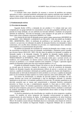 XIII SIMPEP - Bauru, SP, Brasil, 6 a 8 de Novembro de 2006
2
do processo preditivo.
A oscilação entre essas situações de escassez e excesso de produtos em estoque
apresenta-se como o principal problema enfrentado pela empresa analisada neste trabalho. O
objetivo deste artigo é apresentar uma metodologia de otimização de níveis de estoques que
agrega técnicas de previsão de demanda aos cálculos de dimensionamento de estoques.
2. Fundamentação teórica
2.1 Previsão de demanda
Segundo Kotler (1991), a demanda de um produto é “o volume total que seria
comprado por um grupo definido de consumidores em uma área geográfica definida, em um
período de tempo definido, em um ambiente de mercado definido e mediante um programa
definido de marketing”. Previsão de demanda é uma estimativa do que pode ser a demanda
futura sobre certas condições conjecturais (MOON et al.,1998).
Um sistema de previsão de demanda possui quatro etapas operacionais (MURDICK &
GEORGOFF, 1993; WRIGHT; LAWRENCE & COLLOPY, 1996; KLASSEN & FLORES,
2001; ARMSTRONG, 2001): (i) definição do problema a ser resolvido, ou seja, qual a
variável a ser prevista; (ii) obtenção do padrão de demanda (histórico de demanda) e dados
contextuais; (iii) escolha do(s) método(s) de previsão; (iv) implementação do(s) método(s)
selecionado(s); e (v) monitoramento das previsões.
Os padrões de demanda são resultados da variação da demanda com o tempo, ou seja,
do crescimento ou declínio de taxas de demanda, sazonalidades e flutuações gerais causadas
por diversos fatores (BALLOU, 2001). Há dois tipos de padrões de demanda, os padrões de
demanda regular e de demanda irregular. Os padrões de demanda regular podem ser
decompostos em cinco componentes (MENTZER & GOMES, 1989; MAKRIDAKIS;
WHEELWRIGHT & HYNDMAN, 1998): (i) demanda média para o período (nível); (ii)
tendência; (iii) sazonalidade; (iv) fatores cíclicos (ciclos de negócios ou ciclos de vida de
serviços ou produtos); e (v) variação aleatória (erro aleatório). A Figura 1 apresenta alguns
padrões de demanda regular para uma série temporal (padrões a, b e c).
O padrão de demanda irregular (Figura 1d) ocorre no caso de demandas intermitentes
ou elevado grau de incerteza a respeito do momento e nível de ocorrência da demanda.
Padrões de demanda irregular são particularmente difíceis de prever e ocorrem por vários
motivos: o padrão de demanda é dominado por pedidos grandes de clientes não-freqüentes; a
demanda pode ser derivada da demanda de outros produtos ou serviços; o padrão de demanda
pode ser um resultado de dados espúrios ou eventos especiais; entre outros (BALLOU, 2001).
Em termos de classificação, os métodos de previsão podem ser divididos em dois
grupos distintos que levam em consideração o tipo de abordagem utilizada: (i) métodos
quantitativos de previsão e (ii) métodos qualitativos de previsão. Os métodos quantitativos de
previsão assumem que as causas que caracterizaram a demanda histórica continuarão
presentes no futuro, ou seja, o comportamento passado é a base para se inferir sobre o
comportamento futuro. Os métodos quantitativos utilizam dados históricos, reunidos sob a
forma de séries temporais, para prever a demanda em períodos futuros, mediante a construção
de modelos matemáticos que descrevem o comportamento desses dados ao longo do tempo
(PELLEGRINI, 2000).
As técnicas quantitativas são classificadas em: modelos de séries temporais e modelos
causais. Os modelos de séries temporais são baseados exclusivamente no padrão de
comportamento da série histórica de dados. A modelagem quantitativa de séries históricas
pode ser realizada pelos modelos de Box-Jenkins, de Suavização Exponencial ou Média
Móvel. Os modelos causais têm por finalidade descrever a demanda como função de variáveis
independentes. Os modelos de Regressão Simples e Regressão Múltipla são os modelos
 