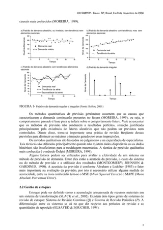 XIII SIMPEP - Bauru, SP, Brasil, 6 a 8 de Novembro de 2006
3
causais mais conhecidos (MOREIRA, 1999).
NíveldeDemanda
Demanda real
Demanda média
a) Padrão de demanda aleatório, ou nivelado, sem tendência nem
elementos sazonais
NíveldeDemanda
Demanda real
Demanda real
Tendência da série
Sazonalidade da série
NíveldeDemanda
NíveldeDemanda
Tempo Tempo
TempoTempo
b) Padrão de demanda aleatório com tendência, mas sem
elementos sazonais
c) Padrão de demanda aleatório com tendência e elementos
sazonais
d) Padrão de demanda irregular
Tendência da série
FIGURA 1- Padrões de demanda regular e irregular (Fonte: Ballou, 2001)
Os métodos quantitativos de previsão geralmente assumem que as causas que
caracterizaram a demanda continuarão presentes no futuro (MOREIRA, 1999), ou seja, o
comportamento passado é base para se inferir sobre o comportamento futuro. Vale acrescentar
que os métodos de previsão não conduzem a resultados perfeitos, situação justificada
principalmente pela existência de fatores aleatórios que não podem ser previstos nem
controlados. Diante disso, torna-se importante uma prática de revisão freqüente dessas
previsões para diminuir ao máximo o impacto gerado por essas imprecisões.
Os métodos qualitativos são baseados no julgamento e na experiência de especialistas.
Tais técnicas são utilizadas principalmente quando não existem dados disponíveis ou os dados
históricos são insuficientes para a modelagem matemática. A técnica de previsão qualitativa
mais conhecida é o método Delphi (MOREIRA, 1999).
Alguns fatores podem ser utilizados para avaliar a efetividade de um sistema ou
método de previsão de demanda. Entre eles estão a acurácia da previsão, o custo do sistema
ou do método de previsão e a utilidade dos resultados (MONTGOMERY; JOHNSON &
GARDINER, 1990). A acurácia da previsão é conforme Abraham e Ledolter (1983) o fator
mais importante na avaliação da previsão, por isto é necessário utilizar alguma medida de
acuracidade, entre as mais conhecidas tem-se o MSE (Mean Squared Error) e o MAPE (Mean
Absolute Percentual Error).
2.2 Gestão de estoques
Estoque pode ser definido como a acumulação armazenada de recursos materiais em
um sistema de transformação (SLACK et al., 2002). Existem dois tipos gerais de sistemas de
revisão de estoque: Sistema de Revisão Contínua (Q) e Sistema de Revisão Periódica (P). A
diferenciação entre os sistemas se dá no que diz respeito aos períodos de revisão e as
quantidades de reposição (ELSAYED & BOUCHER, 1994).
 