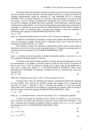 XIII SIMPEP - Bauru, SP, Brasil, 6 a 8 de Novembro de 2006
4
O Sistema de Revisão Contínua mantém um registro atual do nível de estoque de cada
item em uma base contínua. Quando o nível de estoque existente cai e atinge um número de
unidades predeterminado (ponto de reposição R), uma quantidade fixa Q é solicitada
(MONKS, 1987). O estoque disponível vai sofrendo a ação da demanda e, em cada retirada
do estoque, o nível de estoque é imediatamente comparado com o ponto de reposição R. Se
esse nível R é atingido, um pedido de Q itens é realizado. Vale lembrar que o nível de estoque
continua decrescendo durante o lead time de entrega (tempo transcorrido entre a colocação de
um pedido e o recebimento do mesmo) (DAVIS; AQUILANO & CHASE, 2001). O ponto de
reposição R pode ser calculado, para a situação com demanda e lead time constantes e
conhecidos, pela equação (1) (KRAJEWSKI & RITZMAN, 1994).
ESR L += µ (1)
onde: µL é a demanda média durante o lead time e ES é o estoque de segurança.
Quando há variabilidade da demanda os tempos entre pedidos são diferentes para cada
ciclo de colocação de pedido. Quanto maior a demanda, menor será o intervalo entre as
colocações de pedido (DAVIS et al., 2001).
Para calcular o estoque de segurança de determinado produto, tem-se como premissa
determinar um nível de serviço (z) que se pretende oferecer. O estoque de segurança pode ser
calculado através da equação (2) (AUCAMP & BARRINGER, 1987).
LzES σ= (2)
onde: z é a número de desvios-padrões da média de demanda durante o lead time e σL é o
desvio padrão da demanda durante o lead time.
O Sistema de Revisão Periódica monitora o nível de estoque periodicamente ao invés
de continuamente e um pedido é colocado sempre ao final de cada revisão. O tamanho do
lote, Q, que eleva o nível de estoque ao estoque alvo T, pode variar de um pedido para o
outro, mas o tempo entre pedidos, P, é fixo (KRAJEWSKI & RITZMAN, 1994). Como
decorrência da variabilidade da demanda, o tamanho do lote Q é diferente para cada ciclo
[equação (3)].
ii NETQ −= (3)
onde: Qi é o tamanho lote no ciclo i e NEi é o nível de estoque no ciclo i.
O estoque alvo T deve ser suficiente para suportar a demanda do produto até a chegada
do novo pedido. Esse intervalo de proteção gerado pelo estoque alvo é composto por
intervalos de tempo: o intervalo P entre a colocação dos pedidos e o lead time (tempo
transcorrido entre a colocação de um pedido e o recebimento do mesmo). Pode-se calcular o
nível de estoque T através da equação (4) (KRAJEWSKI & RITZMAN, 1994).
EST lP += +µ (4)
onde: µP+L é a demanda durante o intervalo de proteção e ES é o estoque de segurança.
O cálculo do estoque de segurança em um sistema P considera σL+P, ao invés de σL,
pois o período a ser coberto pelo estoque de segurança é maior (Intervalo de Proteção = lead
time + intervalo entre colocação de pedidos). Pode-se calcular o ES, a µ L+P e o σL+P através
das equações (5), (6) e (7) (KRAJEWSKI & RITZMAN, 1994).
LPxzES += σ (5)
xLP )LP( µµ +=+ (6)
LPXLP +=+ σσ (7)
 