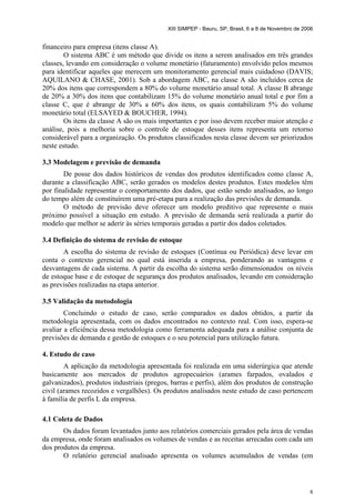XIII SIMPEP - Bauru, SP, Brasil, 6 a 8 de Novembro de 2006
6
financeiro para empresa (itens classe A).
O sistema ABC é um método que divide os itens a serem analisados em três grandes
classes, levando em consideração o volume monetário (faturamento) envolvido pelos mesmos
para identificar aqueles que merecem um monitoramento gerencial mais cuidadoso (DAVIS;
AQUILANO & CHASE, 2001). Sob a abordagem ABC, na classe A são incluídos cerca de
20% dos itens que correspondem a 80% do volume monetário anual total. A classe B abrange
de 20% a 30% dos itens que contabilizam 15% do volume monetário anual total e por fim a
classe C, que é abrange de 30% a 60% dos itens, os quais contabilizam 5% do volume
monetário total (ELSAYED & BOUCHER, 1994).
Os itens da classe A são os mais importantes e por isso devem receber maior atenção e
análise, pois a melhoria sobre o controle de estoque desses itens representa um retorno
considerável para a organização. Os produtos classificados nesta classe devem ser priorizados
neste estudo.
3.3 Modelagem e previsão de demanda
De posse dos dados históricos de vendas dos produtos identificados como classe A,
durante a classificação ABC, serão gerados os modelos destes produtos. Estes modelos têm
por finalidade representar o comportamento dos dados, que estão sendo analisados, ao longo
do tempo além de constituírem uma pré-etapa para a realização das previsões de demanda.
O método de previsão deve oferecer um modelo preditivo que represente o mais
próximo possível a situação em estudo. A previsão de demanda será realizada a partir do
modelo que melhor se aderir às séries temporais geradas a partir dos dados coletados.
3.4 Definição do sistema de revisão de estoque
A escolha do sistema de revisão de estoques (Contínua ou Periódica) deve levar em
conta o contexto gerencial no qual está inserida a empresa, ponderando as vantagens e
desvantagens de cada sistema. A partir da escolha do sistema serão dimensionados os níveis
de estoque base e de estoque de segurança dos produtos analisados, levando em consideração
as previsões realizadas na etapa anterior.
3.5 Validação da metodologia
Concluindo o estudo de caso, serão comparados os dados obtidos, a partir da
metodologia apresentada, com os dados encontrados no contexto real. Com isso, espera-se
avaliar a eficiência dessa metodologia como ferramenta adequada para a análise conjunta de
previsões de demanda e gestão de estoques e o seu potencial para utilização futura.
4. Estudo de caso
A aplicação da metodologia apresentada foi realizada em uma siderúrgica que atende
basicamente aos mercados de produtos agropecuários (arames farpados, ovalados e
galvanizados), produtos industriais (pregos, barras e perfis), além dos produtos de construção
civil (arames recozidos e vergalhões). Os produtos analisados neste estudo de caso pertencem
à família de perfis L da empresa.
4.1 Coleta de Dados
Os dados foram levantados junto aos relatórios comerciais gerados pela área de vendas
da empresa, onde foram analisados os volumes de vendas e as receitas arrecadas com cada um
dos produtos da empresa.
O relatório gerencial analisado apresenta os volumes acumulados de vendas (em
 