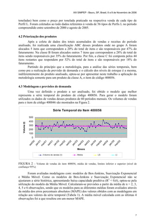 XIII SIMPEP - Bauru, SP, Brasil, 6 a 8 de Novembro de 2006
7
toneladas) bem como o preço por tonelada praticado na respectiva venda de cada tipo de
Perfil L. Foram coletados ao todo dados referentes à venda de 56 tipos de Perfis L no período
compreendido entre setembro de 2000 e agosto de 2005.
4.2 Priorização dos produtos
Após a coleta de dados dos totais acumulados de vendas e receitas do período
analisado, foi realizada uma classificação ABC desses produtos onde no grupo A foram
alocados 5 itens que correspondem a 20% do total de itens e são responsáveis por 47% do
faturamento. Na classe B foram alocados outros 7 itens que correspondem a 28% do total de
itens sendo responsáveis por 35% do faturamento. Por fim, a classe C foi composta pelos 44
itens restantes que respondem por 52% do total de itens e são responsáveis por 18% do
faturamento.
Partindo do princípio que a metodologia, para a análise das séries temporais, bem
como pra a realização da previsão de demanda e o cálculo dos níveis de estoque é a mesma,
indiferentemente do produto analisado, optou-se por apresentar neste trabalho a aplicação da
metodologia somente para um produto da classe A, o item de código 400056.
4.3 Modelagem e previsões de demanda
Uma vez definido o produto a ser analisado, foi obtido o modelo que melhor
representa a série temporal do produto de código 400056. Para gerar o modelo foram
utilizados os dados de vendas desses produtos de 60 períodos mensais. Os volumes de vendas
para o item de código 400046 são mostrados na Figura 2.
Série Temporal do Item 400056
0
100
200
300
400
500
set/00
jan/01
m
ai/01
set/01
jan/02
m
ai/02
set/02
jan/03
m
ai/03
set/03
jan/04
m
ai/04
set/04
jan/05
m
ai/05
Meses
Volume(t)
Volume de vendas (t) Média LS LI
FIGURA 2 – Volume de vendas do item 400056, média de vendas, limites inferior e superior (nível de
confiança=95%)
Foram avaliadas modelagens com: modelos de Box-Jenkins, Suavização Exponencial
e Média Móvel. Como os modelos de Box-Jenkins e Suavização Exponencial não se
ajustaram a série histórica, apresentando baixa capacidade preditiva (R2
< 0,6), optou-se pela
utilização do modelo da Média Móvel. Calcularam-se previsões a partir da média de n = 2, 3,
4, 5 e 6 observações, sendo que os modelos para as diferentes médias foram avaliados através
da média dos erros percentuais absolutos (MAPE) dos valores obtidos com as modelagens em
relação aos valores da série temporal (Tabela 1). A média móvel calculada com as últimas 4
observações foi a que resultou em um menor MAPE.
 