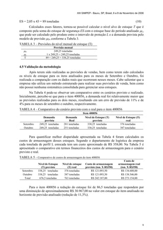 XIII SIMPEP - Bauru, SP, Brasil, 6 a 8 de Novembro de 2006
9
ES = 2,05 x 43 = 89 toneladas (10)
Calculados esses fatores, tornou-se possível calcular o nível alvo de estoque T que é
composto pela soma do estoque de segurança ES com o estoque base do período analisado µL,
que pode ser calculado pelo produto entre o intervalo de proteção L e a demanda prevista pelo
modelo de previsão µD, conforme a Tabela 3.
TABELA 3 – Previsões do nível mensal de estoque (T)
Previsão mensal
µD 249,25 toneladas
µL 1 x 249,25 = 249,25 toneladas
T 89 + 249,25 = 338,25 toneladas
4.5 Validação da metodologia
Após terem sido realizadas as previsões de vendas, bem como terem sido calculados
os níveis de estoque para os itens analisados para os meses de Setembro e Outubro, foi
realizada a comparação com os dados reais que ocorreram nesses meses. Cabe salientar que a
empresa não utiliza um método estruturado para realizar suas previsões de venda, bem como
não possui nenhuma sistemática consolidada para gerenciar seus estoques.
Na Tabela 4 pode-se observar um comparativo entre os cenários previsto e realizado.
Inicialmente, percebe-se que para o item 400056, a demanda real foi relativamente maior que
as previsões realizadas para os dois meses, resultando em um erro de previsão de 11% e de
4% para os meses de setembro e outubro, respectivamente.
TABELA 4 – Comparativo do cenário previsto com o real para o item 400056
Item 400056
Demanda
prevista
Demanda
Real
Nível de Estoque (T)
previsto
Nível de Estoque (T)
real
Setembro 249,25 toneladas 281 toneladas 338,25 toneladas 376 toneladas
Outubro 249,25 toneladas 251 toneladas 338,25 toneladas 387 toneladas
Para quantificar melhor disparidade apresentada na Tabela 4 foram calculados os
custos de armazenagem desses estoques. Segundo o departamento de logística da empresa
cada tonelada de perfil L estocada tem um custo aproximado de R$ 358,00. Na Tabela 5 é
apresentado o comparativo em termos financeiros dos custos de armazenagem para o cenário
previsto e real.
TABELA 5 – Comparativo de custos de armazenagem do item 400056
Nível de Estoque
(T) previsto
Nível de estoque
(T) real
Custo de armazenagem
previsto (ton. X R$358)
Custo de
armazenagem real
(ton. X R$358)
Setembro 338,25 toneladas 376 toneladas R$ 121.093,50 R$ 134.608,00
Outubro 338,25 toneladas 387 toneladas R$ 121.093,50 R$ 138.546,00
Total 676,5 toneladas 763 toneladas R$ 242.187,00 R$ 273.154,00
Para o item 400056 a redução do estoque foi de 86,5 toneladas que respondem por
uma diminuição de aproximadamente R$ 30.967,00 no valor em estoque do item analisado no
horizonte de previsão analisado (redução de 11,3%).
 