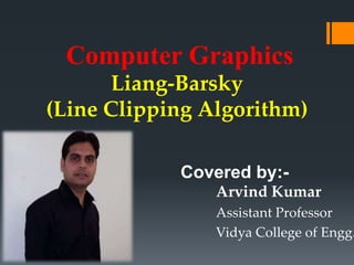 Computer Graphics
Liang-Barsky
(Line Clipping Algorithm)
Covered by:-
Arvind Kumar
Assistant Professor
Vidya College of Engg.
 