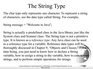 Liang, Introduction to Java Programming, Tenth Edition, (c) 2015 Pearson Education, Inc. All
rights reserved.
11
The String Type
The char type only represents one character. To represent a string
of characters, use the data type called String. For example,
String message = "Welcome to Java";
String is actually a predefined class in the Java library just like the
System class and Scanner class. The String type is not a primitive
type. It is known as a reference type. Any Java class can be used
as a reference type for a variable. Reference data types will be
thoroughly discussed in Chapter 9, “Objects and Classes.” For the
time being, you just need to know how to declare a String
variable, how to assign a string to the variable, how to concatenate
strings, and to perform simple operations for strings.
 