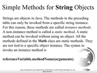 Liang, Introduction to Java Programming, Tenth Edition, (c) 2015 Pearson Education, Inc. All
rights reserved.
13
Simple Methods for String Objects
Strings are objects in Java. The methods in the preceding
table can only be invoked from a specific string instance.
For this reason, these methods are called instance methods.
A non-instance method is called a static method. A static
method can be invoked without using an object. All the
methods defined in the Math class are static methods. They
are not tied to a specific object instance. The syntax to
invoke an instance method is
referenceVariable.methodName(arguments).
 