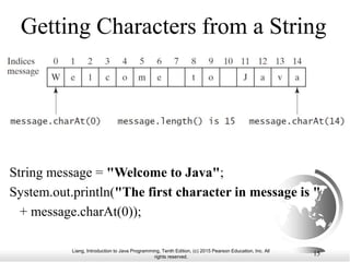 Liang, Introduction to Java Programming, Tenth Edition, (c) 2015 Pearson Education, Inc. All
rights reserved.
15
Getting Characters from a String
String message = "Welcome to Java";
System.out.println("The first character in message is "
+ message.charAt(0));
 