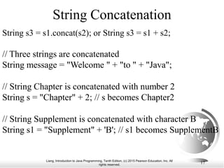 Liang, Introduction to Java Programming, Tenth Edition, (c) 2015 Pearson Education, Inc. All
rights reserved.
17
String Concatenation
String s3 = s1.concat(s2); or String s3 = s1 + s2;
// Three strings are concatenated
String message = "Welcome " + "to " + "Java";
// String Chapter is concatenated with number 2
String s = "Chapter" + 2; // s becomes Chapter2
// String Supplement is concatenated with character B
String s1 = "Supplement" + 'B'; // s1 becomes SupplementB
 