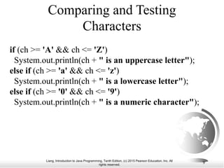 Liang, Introduction to Java Programming, Tenth Edition, (c) 2015 Pearson Education, Inc. All
rights reserved.
9
Comparing and Testing
Characters
if (ch >= 'A' && ch <= 'Z')
System.out.println(ch + " is an uppercase letter");
else if (ch >= 'a' && ch <= 'z')
System.out.println(ch + " is a lowercase letter");
else if (ch >= '0' && ch <= '9')
System.out.println(ch + " is a numeric character");
 