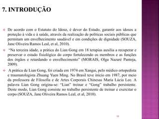  De acordo com o Estatuto do Idoso, é dever do Estado, garantir aos idosos a
proteção à vida e à saúde, através da realização de políticas sociais públicas que
permitam um envelhecimento saudável e em condições de dignidade (SOUZA,
Jane Oliveira Ramos Leal, et al, 2010).
 “Na terceira idade, a prática do Lian Gong em 18 terapias auxilia a recuperar e
preservar o estado fisiológico do corpo fortalecendo os membros e as funções
dos órgãos e retardando o envelhecimento” (MORAIS, Olga Nazaré Pantoja,
2009).
 A prática de Lian Gong, foi criada em 1974 em Xangai, pelo médico ortopedista
e traumatologista Zhuang Yuen Ming. No Brasil teve início em 1987, por meio
da professora de Filosofia e de Artes Corporais Chinesas Maria Lúcia Lee. A
palavra Lian Gong origina-se: “Lian” treinar e “Gong” trabalho persistente.
Deste modo, Lian Gong consiste no trabalho persistente de treinar e exercitar o
corpo (SOUZA, Jane Oliveira Ramos Leal, et al, 2010).
10
 