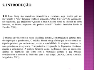  O Lian Gong são exercícios preventivos e curativos, cuja prática põe em
movimento o “Chi” (energia vital) em especial o “Zhen Chi” ou “Chi Verdadeiro”
no organismo, que preconiza: “Quando o Zhen Chi está pleno no interior do corpo
humano, os fatores negativos não podem invadir” (Revista Brasileira Saúde da
Família, 2008).
 Quando envelhecemos a nossa vitalidade diminui, com freqüência gerando falta
de disposição e pessimismo. O médico Zhuan Ming afirma que se esse estado de
espírito perdurar por muito tempo, existe a possibilidade de surgirem doenças, ou
uma preexistente se agravaria. É importante a recuperação da disposição, otimismo,
alegria e entusiasmo. A prática funciona como facilitadora para as aquisições,
quando os exercícios são feitos com a respiração correta, o que provoca
concentração e atenção do indivíduo para o seu corpo. (SILVA, Denise Azevedo
Magalhães, 2013).
12
 