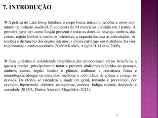  Essa ginástica é considerada terapêutica por proporcionar vários benefícios a
quem a pratica, principalmente tratar e prevenir síndromes doloridas no pescoço,
ombros, costas, região lombar e glúteos, melhorar a resistência física e
imunológica, alongar os músculos, melhorar a mobilidade da coluna e corrigir os
desvios. Os efeitos se estendem à saúde em geral, tratando e prevenindo, por
exemplo, hipertensão, diabetes, osteoporose, estresse, fadiga, insônia, depressão e
ansiedade (SILVA, Denise Azevedo Magalhães, 2013).
 A prática do Lian Gong fortalece o corpo físico, músculo, tendões e ossos com
intuito de torná-lo saudável. É composta de 54 exercícios dividido em 3 partes. A
primeira parte tem como função prevenir e tratar as dores do pescoço, ombros, das
costas, região lombar e membros inferiores; a segunda destaca as articulações, os
tendões e disfunções dos órgãos internos; a última parte age nos distúrbios das vias
respiratórias e cardiovasculares (YAMAKAWA, Angela H. H et al, 2006).
13
 