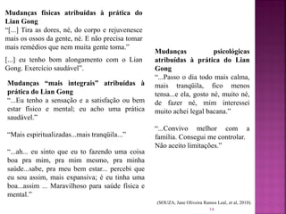 Mudanças físicas atribuídas à prática do
Lian Gong
“[...] Tira as dores, né, do corpo e rejuvenesce
mais os ossos da gente, né. E não precisa tomar
mais remédios que nem muita gente toma.”
[...] eu tenho bom alongamento com o Lian
Gong. Exercício saudável”.
Mudanças psicológicas
atribuídas à prática do Lian
Gong
“...Passo o dia todo mais calma,
mais tranqüila, fico menos
tensa...e ela, gosto né, muito né,
de fazer né, mim interessei
muito achei legal bacana.”
“...Convivo melhor com a
família. Consegui me controlar.
Não aceito limitações.”
Mudanças “mais integrais” atribuídas à
prática do Lian Gong
“...Eu tenho a sensação e a satisfação ou bem
estar físico e mental; eu acho uma prática
saudável.”
“Mais espiritualizadas...mais tranqüila...”
“...ah... eu sinto que eu to fazendo uma coisa
boa pra mim, pra mim mesmo, pra minha
saúde...sabe, pra meu bem estar... percebi que
eu sou assim, mais expansiva; é eu tinha uma
boa...assim ... Maravilhoso para saúde física e
mental.”
(SOUZA, Jane Oliveira Ramos Leal, et al, 2010).
14
 