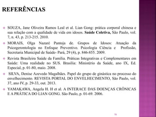  SOUZA, Jane Oliveira Ramos Leal et al. Lian Gong: prática corporal chinesa e
sua relação com a qualidade de vida em idosos. Saúde Coletiva, São Paulo, vol.
7, n. 43, p. 213-215. 2010.
 MORAIS, Olga Nazaré Pantoja de. Grupos de Idosos: Atuação da
Psicogerontologia no Enfoque Preventivo. Psicologia Ciência e Profissão,
Secretaria Municipal de Saúde- Pará, 29 (4), p. 846-855. 2009.
 Revista Brasileira Saúde da Família. Práticas Integrativas e Complementares em
Saúde: Uma realidade no SUS. Brasília: Ministério da Saúde, ano IX, Ed.
Especial, p. 01-80, maio. 2008.
 SILVA, Denise Azevedo Magalhães. Papel do grupo de ginástica no processo do
envelhecimento. REVISTA PORTAL DO ENVELHECIMENTO, São Paulo, vol.
37, ano IV, p. 29-33, out. 2013.
 YAMAKAWA, Angela H. H et al. A INTERACE DAS DOENÇAS CRÔNICAS
E A PRÁTICA DO LIAN GONG. São Paulo, p. 01-69. 2006.
16
 