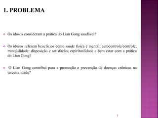  Os idosos consideram a prática do Lian Gong saudável?
 Os idosos referem benefícios como saúde física e mental; autocontrole/controle;
tranqüilidade; disposição e satisfação; espiritualidade e bem estar com a prática
do Lian Gong?
 O Lian Gong contribui para a promoção e prevenção de doenças crônicas na
terceira idade?
2
 
