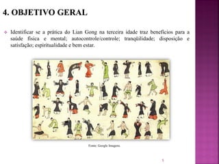  Identificar se a prática do Lian Gong na terceira idade traz benefícios para a
saúde física e mental; autocontrole/controle; tranqüilidade; disposição e
satisfação; espiritualidade e bem estar.
5
Fonte: Google Imagens.
 