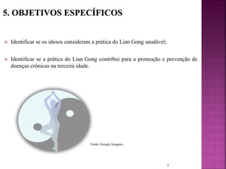  Identificar se os idosos consideram a prática do Lian Gong saudável;
 Identificar se a prática do Lian Gong contribui para a promoção e prevenção de
doenças crônicas na terceira idade.
6
Fonte: Google Imagens.
 