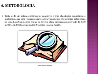  Trata-se de um estudo exploratório; descritivo e com abordagem quantitativa e
qualitativa, que será realizado através de levantamento bibliográfico relacionado
ao tema Lian Gong como prática na terceira idade publicados no período de 2010
a 2014, em três bases de dados: Medline; Lilacs e Scielo.
7
Fonte: Google Imagens.
 